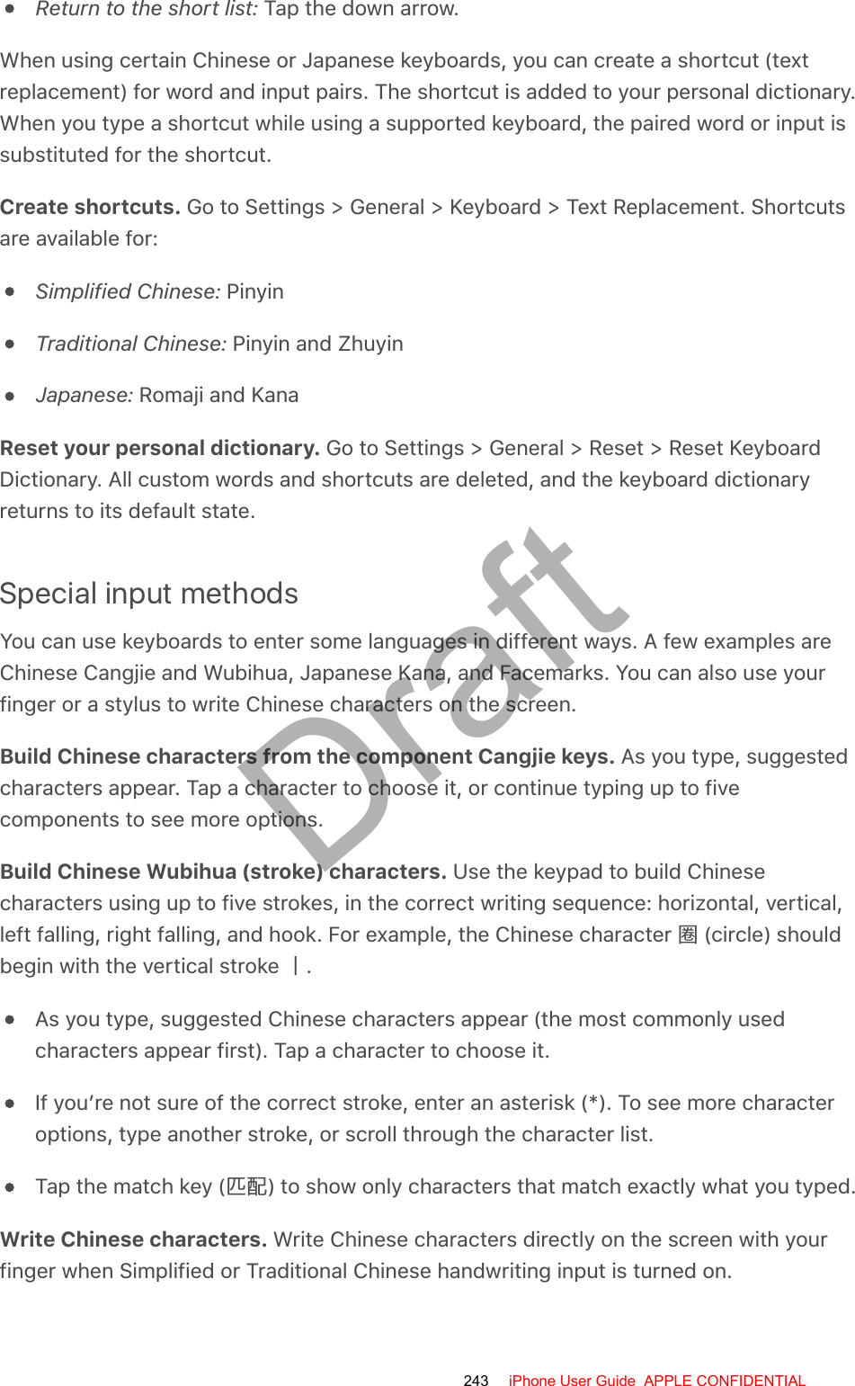 Return to the short list: Tap the down arrow.When using certain Chinese or Japanese keyboards, you can create a shortcut (textreplacement) for word and input pairs. The shortcut is added to your personal dictionary.When you type a shortcut while using a supported keyboard, the paired word or input issubstituted for the shortcut.Create shortcuts. Go to Settings &gt; General &gt; Keyboard &gt; Text Replacement. Shortcutsare available for:Simplified Chinese: PinyinTraditional Chinese: Pinyin and ZhuyinJapanese: Romaji and KanaReset your personal dictionary. Go to Settings &gt; General &gt; Reset &gt; Reset KeyboardDictionary. All custom words and shortcuts are deleted, and the keyboard dictionaryreturns to its default state.Special input methodsYou can use keyboards to enter some languages in different ways. A few examples areChinese Cangjie and Wubihua, Japanese Kana, and Facemarks. You can also use yourfinger or a stylus to write Chinese characters on the screen.Build Chinese characters from the component Cangjie keys. As you type, suggestedcharacters appear. Tap a character to choose it, or continue typing up to fivecomponents to see more options.Build Chinese Wubihua (stroke) characters. Use the keypad to build Chinesecharacters using up to five strokes, in the correct writing sequence: horizontal, vertical,left falling, right falling, and hook. For example, the Chinese character  (circle) shouldbegin with the vertical stroke .As you type, suggested Chinese characters appear (the most commonly usedcharacters appear first). Tap a character to choose it.If you’re not sure of the correct stroke, enter an asterisk (*). To see more characteroptions, type another stroke, or scroll through the character list.Tap the match key (󰋉) to show only characters that match exactly what you typed.Write Chinese characters. Write Chinese characters directly on the screen with yourfinger when Simplified or Traditional Chinese handwriting input is turned on.243 iPhone User Guide  APPLE CONFIDENTIALDraft