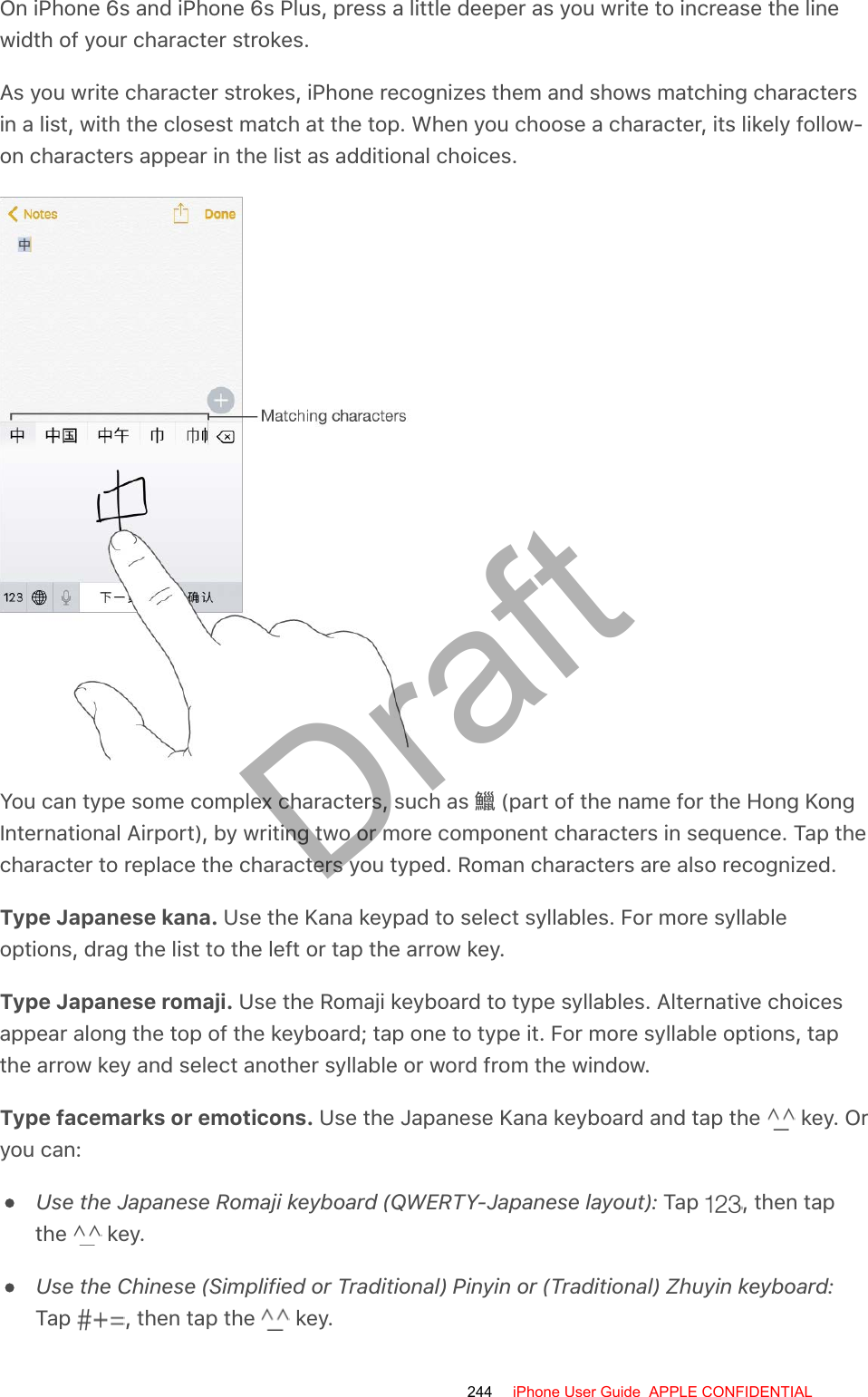 On iPhone 6s and iPhone 6s Plus, press a little deeper as you write to increase the linewidth of your character strokes.As you write character strokes, iPhone recognizes them and shows matching charactersin a list, with the closest match at the top. When you choose a character, its likely follow-on characters appear in the list as additional choices.You can type some complex characters, such as 󵙛 (part of the name for the Hong KongInternational Airport), by writing two or more component characters in sequence. Tap thecharacter to replace the characters you typed. Roman characters are also recognized.Type Japanese kana. Use the Kana keypad to select syllables. For more syllableoptions, drag the list to the left or tap the arrow key.Type Japanese romaji. Use the Romaji keyboard to type syllables. Alternative choicesappear along the top of the keyboard; tap one to type it. For more syllable options, tapthe arrow key and select another syllable or word from the window.Type facemarks or emoticons. Use the Japanese Kana keyboard and tap the   key. Oryou can:Use the Japanese Romaji keyboard (QWERTY-Japanese layout): Tap  , then tapthe   key.Use the Chinese (Simplified or Traditional) Pinyin or (Traditional) Zhuyin keyboard:Tap  , then tap the   key.244 iPhone User Guide  APPLE CONFIDENTIALDraft