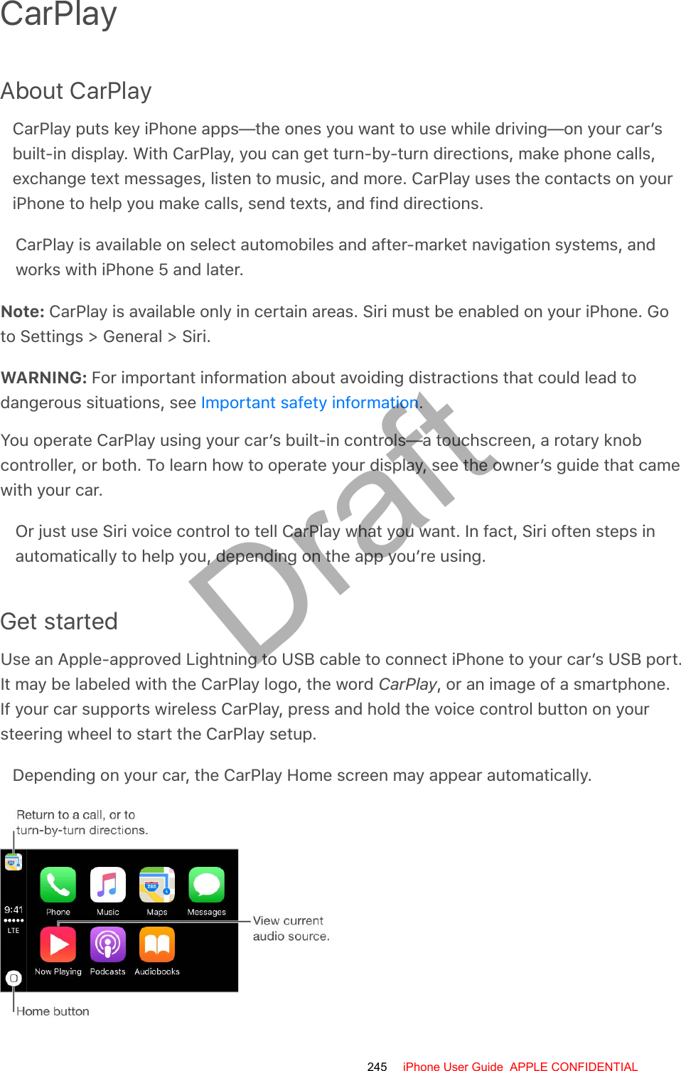 CarPlayAbout CarPlayCarPlay puts key iPhone apps—the ones you want to use while driving—on your car’sbuilt-in display. With CarPlay, you can get turn-by-turn directions, make phone calls,exchange text messages, listen to music, and more. CarPlay uses the contacts on youriPhone to help you make calls, send texts, and find directions.CarPlay is available on select automobiles and after-market navigation systems, andworks with iPhone 5 and later.Note: CarPlay is available only in certain areas. Siri must be enabled on your iPhone. Goto Settings &gt; General &gt; Siri.WARNING: For important information about avoiding distractions that could lead todangerous situations, see  .You operate CarPlay using your car’s built-in controls—a touchscreen, a rotary knobcontroller, or both. To learn how to operate your display, see the owner’s guide that camewith your car.Or just use Siri voice control to tell CarPlay what you want. In fact, Siri often steps inautomatically to help you, depending on the app you’re using.Get startedUse an Apple-approved Lightning to USB cable to connect iPhone to your car’s USB port.It may be labeled with the CarPlay logo, the word CarPlay, or an image of a smartphone.If your car supports wireless CarPlay, press and hold the voice control button on yoursteering wheel to start the CarPlay setup.Depending on your car, the CarPlay Home screen may appear automatically.Important safety information245 iPhone User Guide  APPLE CONFIDENTIALDraft