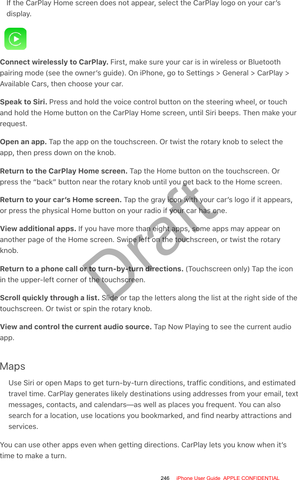 If the CarPlay Home screen does not appear, select the CarPlay logo on your car’sdisplay.Connect wirelessly to CarPlay. First, make sure your car is in wireless or Bluetoothpairing mode (see the owner’s guide). On iPhone, go to Settings &gt; General &gt; CarPlay &gt;Available Cars, then choose your car.Speak to Siri. Press and hold the voice control button on the steering wheel, or touchand hold the Home button on the CarPlay Home screen, until Siri beeps. Then make yourrequest.Open an app. Tap the app on the touchscreen. Or twist the rotary knob to select theapp, then press down on the knob.Return to the CarPlay Home screen. Tap the Home button on the touchscreen. Orpress the “back” button near the rotary knob until you get back to the Home screen.Return to your car’s Home screen. Tap the gray icon with your car’s logo if it appears,or press the physical Home button on your radio if your car has one.View additional apps. If you have more than eight apps, some apps may appear onanother page of the Home screen. Swipe left on the touchscreen, or twist the rotaryknob.Return to a phone call or to turn-by-turn directions. (Touchscreen only) Tap the iconin the upper-left corner of the touchscreen.Scroll quickly through a list. Slide or tap the letters along the list at the right side of thetouchscreen. Or twist or spin the rotary knob.View and control the current audio source. Tap Now Playing to see the current audioapp.MapsUse Siri or open Maps to get turn-by-turn directions, traffic conditions, and estimatedtravel time. CarPlay generates likely destinations using addresses from your email, textmessages, contacts, and calendars—as well as places you frequent. You can alsosearch for a location, use locations you bookmarked, and find nearby attractions andservices.You can use other apps even when getting directions. CarPlay lets you know when it’stime to make a turn.246 iPhone User Guide  APPLE CONFIDENTIALDraft