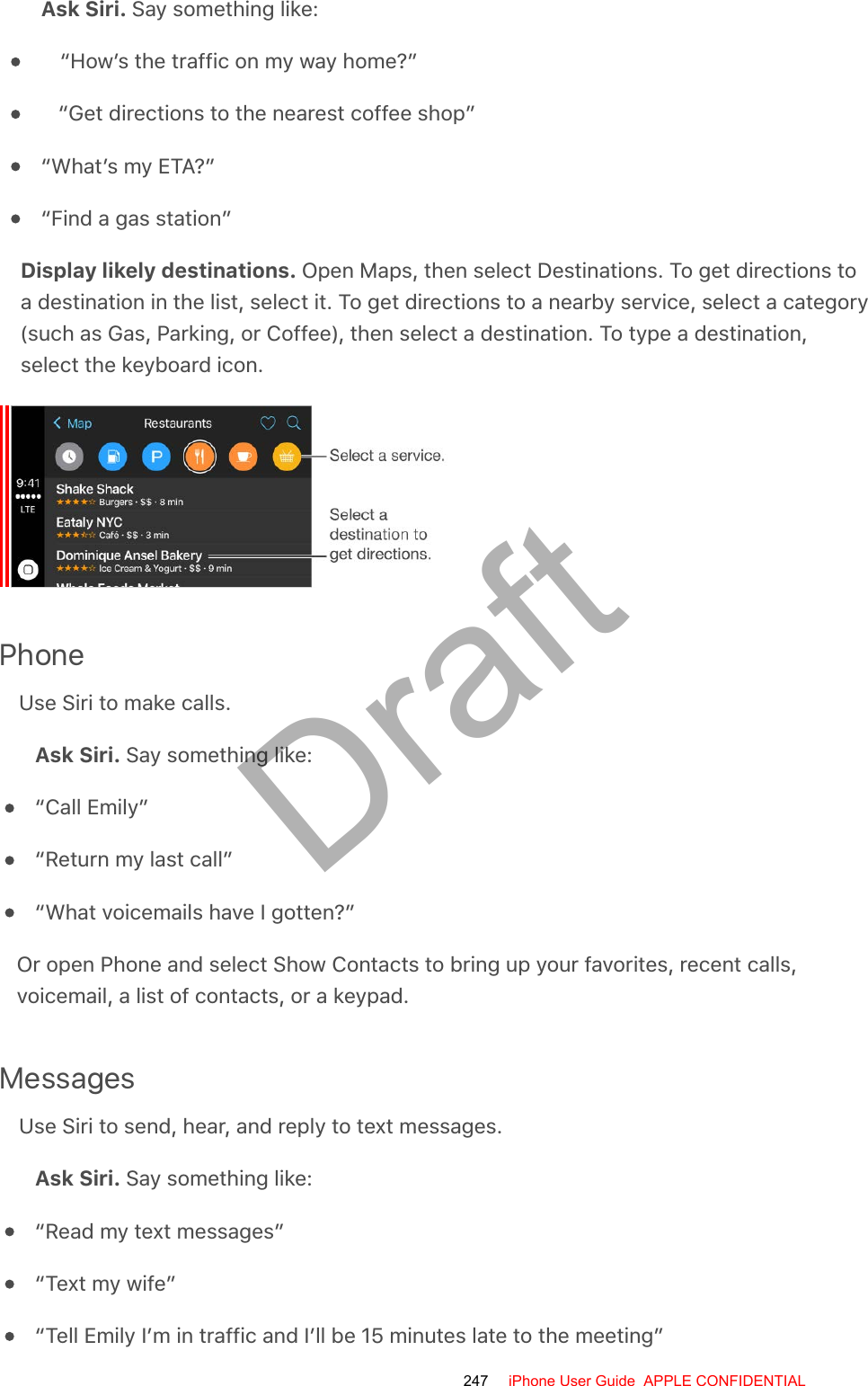 Ask Siri. Say something like:“How’s the traffic on my way home?”“Get directions to the nearest coffee shop”“What’s my ETA?”“Find a gas station”Display likely destinations. Open Maps, then select Destinations. To get directions toa destination in the list, select it. To get directions to a nearby service, select a category(such as Gas, Parking, or Coffee), then select a destination. To type a destination,select the keyboard icon.PhoneUse Siri to make calls.Ask Siri. Say something like:“Call Emily”“Return my last call”“What voicemails have I gotten?”Or open Phone and select Show Contacts to bring up your favorites, recent calls,voicemail, a list of contacts, or a keypad.MessagesUse Siri to send, hear, and reply to text messages.Ask Siri. Say something like:“Read my text messages”“Text my wife”“Tell Emily I’m in traffic and I’ll be 15 minutes late to the meeting”247 iPhone User Guide  APPLE CONFIDENTIALDraft