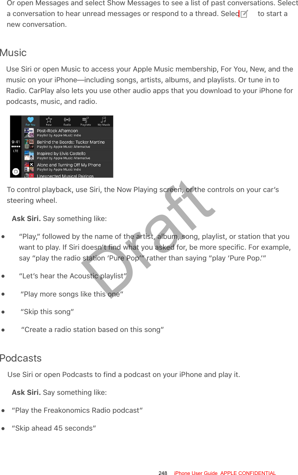 Or open Messages and select Show Messages to see a list of past conversations. Selecta conversation to hear unread messages or respond to a thread. Select   to start anew conversation.MusicUse Siri or open Music to access your Apple Music membership, For You, New, and themusic on your iPhone—including songs, artists, albums, and playlists. Or tune in toRadio. CarPlay also lets you use other audio apps that you download to your iPhone forpodcasts, music, and radio.To control playback, use Siri, the Now Playing screen, or the controls on your car’ssteering wheel.Ask Siri. Say something like:“Play,” followed by the name of the artist, album, song, playlist, or station that youwant to play. If Siri doesn’t find what you asked for, be more specific. For example,say “play the radio station ‘Pure Pop’” rather than saying “play ‘Pure Pop.’”“Let’s hear the Acoustic playlist”“Play more songs like this one”“Skip this song”“Create a radio station based on this song”PodcastsUse Siri or open Podcasts to find a podcast on your iPhone and play it.Ask Siri. Say something like:“Play the Freakonomics Radio podcast”“Skip ahead 45 seconds”248 iPhone User Guide  APPLE CONFIDENTIALDraft