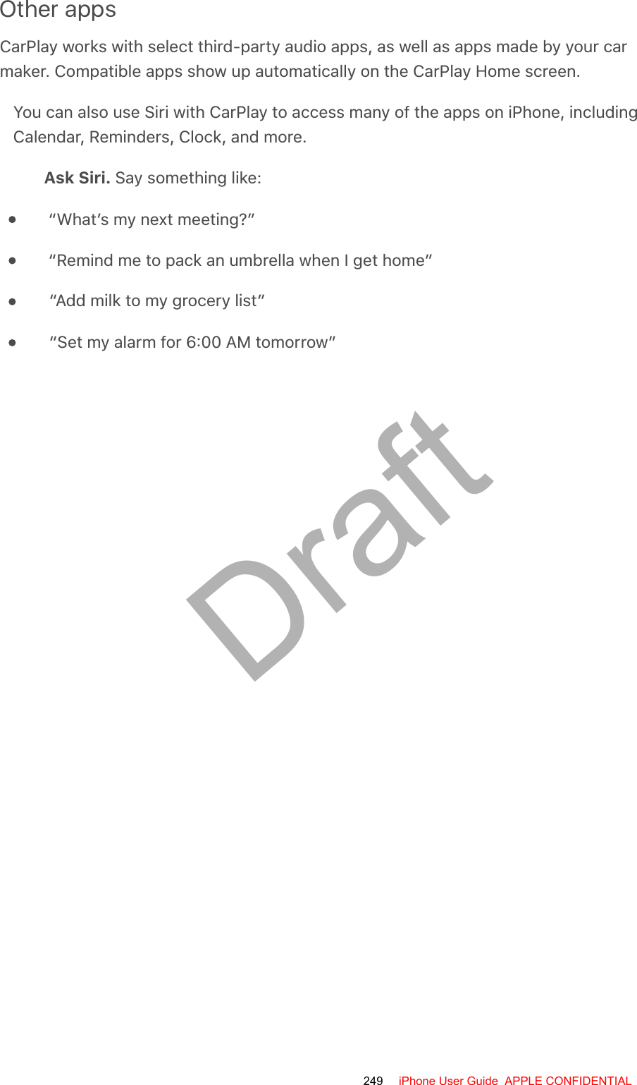 Other appsCarPlay works with select third-party audio apps, as well as apps made by your carmaker. Compatible apps show up automatically on the CarPlay Home screen.You can also use Siri with CarPlay to access many of the apps on iPhone, includingCalendar, Reminders, Clock, and more.Ask Siri. Say something like:“What’s my next meeting?”“Remind me to pack an umbrella when I get home”“Add milk to my grocery list”“Set my alarm for 6:00 AM tomorrow”249 iPhone User Guide  APPLE CONFIDENTIALDraft