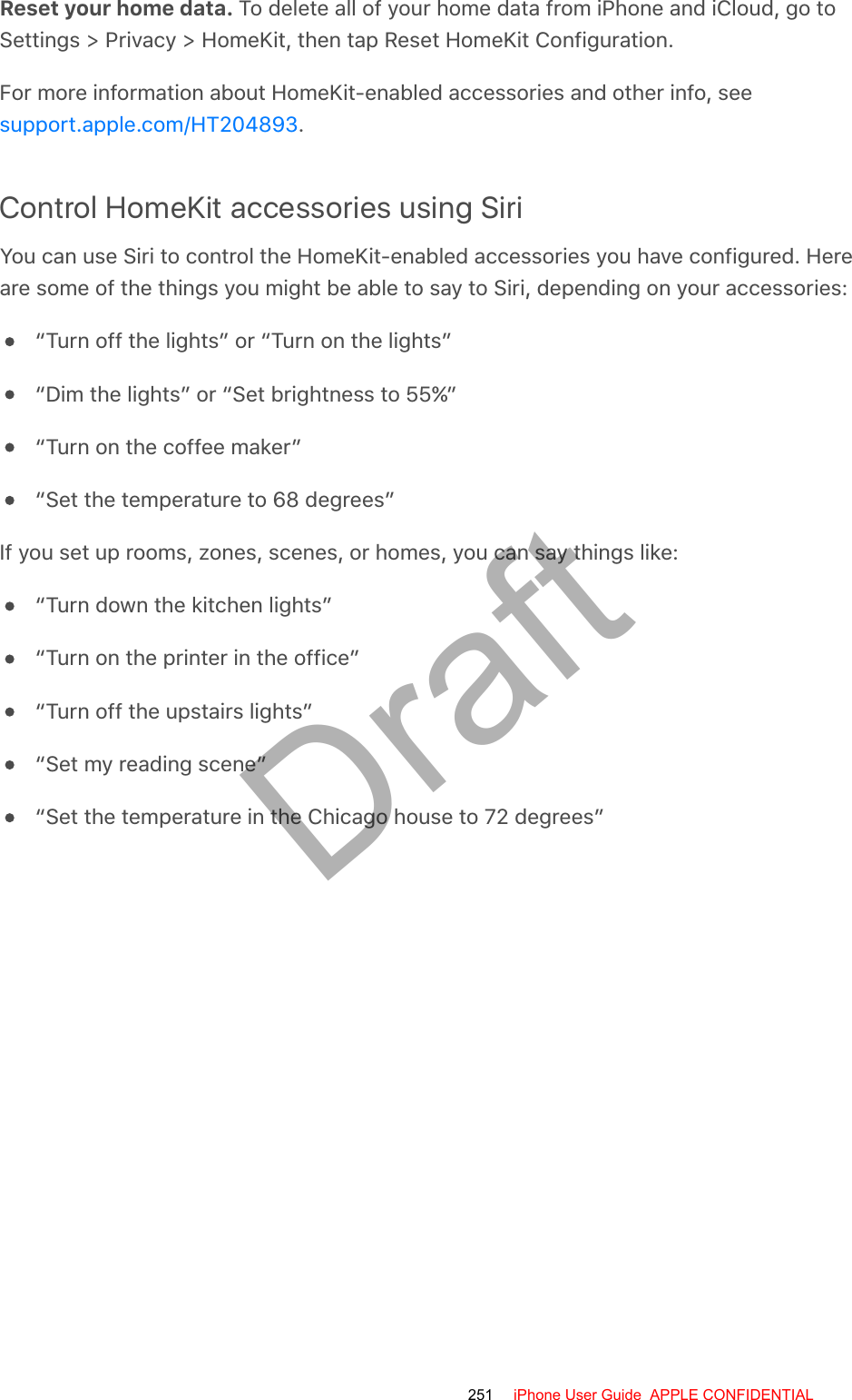 Reset your home data. To delete all of your home data from iPhone and iCloud, go toSettings &gt; Privacy &gt; HomeKit, then tap Reset HomeKit Configuration.For more information about HomeKit-enabled accessories and other info, see.Control HomeKit accessories using SiriYou can use Siri to control the HomeKit-enabled accessories you have configured. Hereare some of the things you might be able to say to Siri, depending on your accessories:“Turn off the lights” or “Turn on the lights”“Dim the lights” or “Set brightness to 55%”“Turn on the coffee maker”“Set the temperature to 68 degrees”If you set up rooms, zones, scenes, or homes, you can say things like:“Turn down the kitchen lights”“Turn on the printer in the office”“Turn off the upstairs lights”“Set my reading scene”“Set the temperature in the Chicago house to 72 degrees”support.apple.com/HT204893251 iPhone User Guide  APPLE CONFIDENTIALDraft