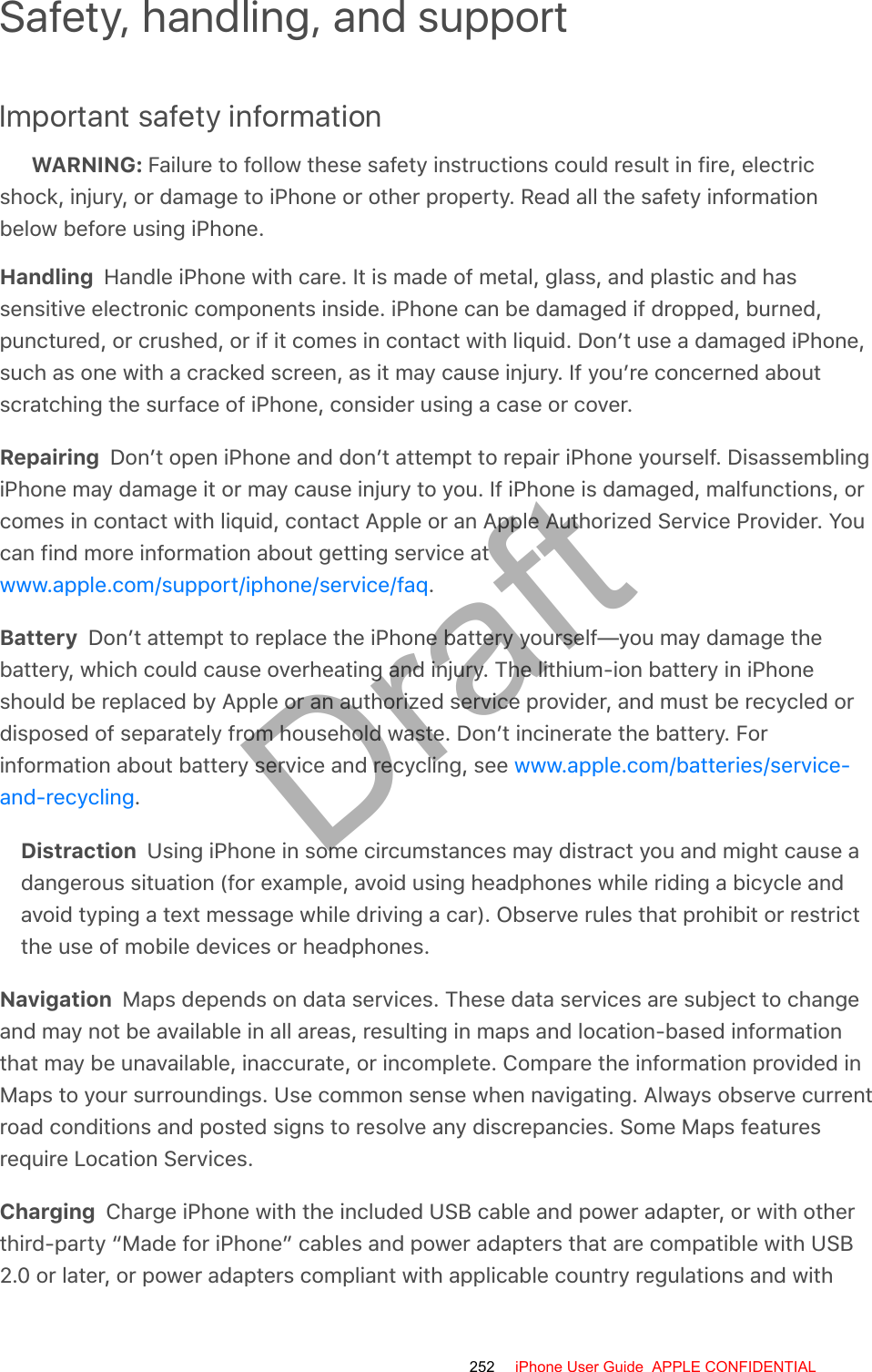 Safety, handling, and supportImportant safety informationWARNING: Failure to follow these safety instructions could result in fire, electricshock, injury, or damage to iPhone or other property. Read all the safety informationbelow before using iPhone.Handling  Handle iPhone with care. It is made of metal, glass, and plastic and hassensitive electronic components inside. iPhone can be damaged if dropped, burned,punctured, or crushed, or if it comes in contact with liquid. Don’t use a damaged iPhone,such as one with a cracked screen, as it may cause injury. If you’re concerned aboutscratching the surface of iPhone, consider using a case or cover.Repairing  Don’t open iPhone and don’t attempt to repair iPhone yourself. DisassemblingiPhone may damage it or may cause injury to you. If iPhone is damaged, malfunctions, orcomes in contact with liquid, contact Apple or an Apple Authorized Service Provider. Youcan find more information about getting service at.Battery  Don’t attempt to replace the iPhone battery yourself—you may damage thebattery, which could cause overheating and injury. The lithium-ion battery in iPhoneshould be replaced by Apple or an authorized service provider, and must be recycled ordisposed of separately from household waste. Don’t incinerate the battery. Forinformation about battery service and recycling, see .Distraction  Using iPhone in some circumstances may distract you and might cause adangerous situation (for example, avoid using headphones while riding a bicycle andavoid typing a text message while driving a car). Observe rules that prohibit or restrictthe use of mobile devices or headphones.Navigation  Maps depends on data services. These data services are subject to changeand may not be available in all areas, resulting in maps and location-based informationthat may be unavailable, inaccurate, or incomplete. Compare the information provided inMaps to your surroundings. Use common sense when navigating. Always observe currentroad conditions and posted signs to resolve any discrepancies. Some Maps featuresrequire Location Services.Charging  Charge iPhone with the included USB cable and power adapter, or with otherthird-party “Made for iPhone” cables and power adapters that are compatible with USB2.0 or later, or power adapters compliant with applicable country regulations and withwww.apple.com/support/iphone/service/faqwww.apple.com/batteries/service-and-recycling252 iPhone User Guide  APPLE CONFIDENTIALDraft