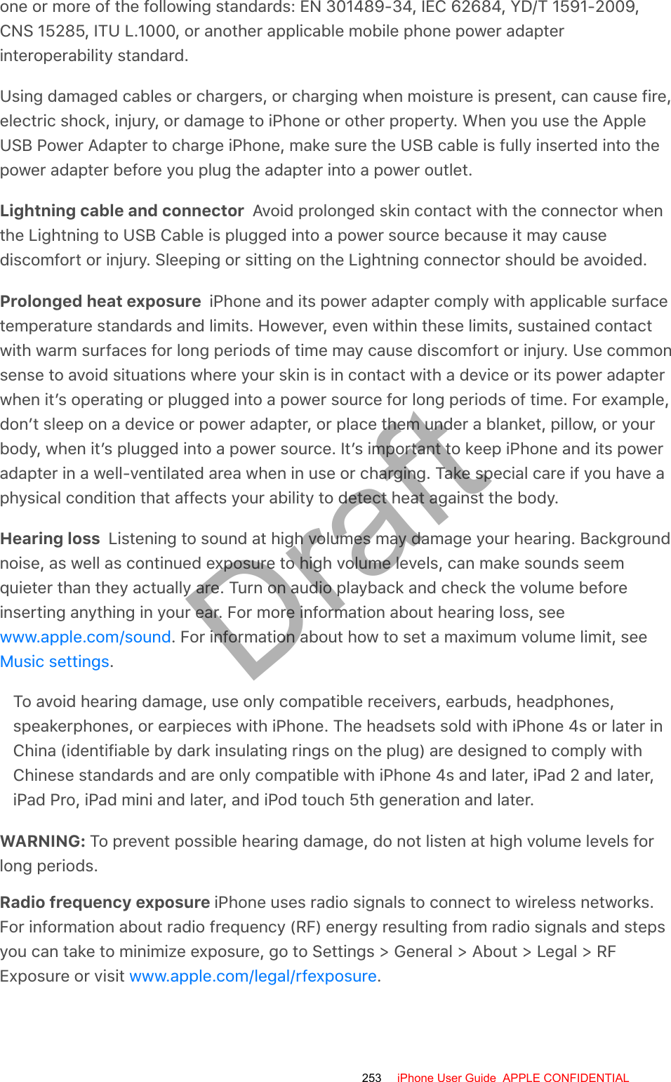 one or more of the following standards: EN 301489-34, IEC 62684, YD/T 1591-2009,CNS 15285, ITU L.1000, or another applicable mobile phone power adapterinteroperability standard.Using damaged cables or chargers, or charging when moisture is present, can cause fire,electric shock, injury, or damage to iPhone or other property. When you use the AppleUSB Power Adapter to charge iPhone, make sure the USB cable is fully inserted into thepower adapter before you plug the adapter into a power outlet.Lightning cable and connector  Avoid prolonged skin contact with the connector whenthe Lightning to USB Cable is plugged into a power source because it may causediscomfort or injury. Sleeping or sitting on the Lightning connector should be avoided.Prolonged heat exposure  iPhone and its power adapter comply with applicable surfacetemperature standards and limits. However, even within these limits, sustained contactwith warm surfaces for long periods of time may cause discomfort or injury. Use commonsense to avoid situations where your skin is in contact with a device or its power adapterwhen it’s operating or plugged into a power source for long periods of time. For example,don’t sleep on a device or power adapter, or place them under a blanket, pillow, or yourbody, when it’s plugged into a power source. It’s important to keep iPhone and its poweradapter in a well-ventilated area when in use or charging. Take special care if you have aphysical condition that affects your ability to detect heat against the body.Hearing loss  Listening to sound at high volumes may damage your hearing. Backgroundnoise, as well as continued exposure to high volume levels, can make sounds seemquieter than they actually are. Turn on audio playback and check the volume beforeinserting anything in your ear. For more information about hearing loss, see. For information about how to set a maximum volume limit, see.To avoid hearing damage, use only compatible receivers, earbuds, headphones,speakerphones, or earpieces with iPhone. The headsets sold with iPhone 4s or later inChina (identifiable by dark insulating rings on the plug) are designed to comply withChinese standards and are only compatible with iPhone 4s and later, iPad 2 and later,iPad Pro, iPad mini and later, and iPod touch 5th generation and later.WARNING: To prevent possible hearing damage, do not listen at high volume levels forlong periods.Radio frequency exposure iPhone uses radio signals to connect to wireless networks.For information about radio frequency (RF) energy resulting from radio signals and stepsyou can take to minimize exposure, go to Settings &gt; General &gt; About &gt; Legal &gt; RFExposure or visit  .www.apple.com/soundMusic settingswww.apple.com/legal/rfexposure253 iPhone User Guide  APPLE CONFIDENTIALDraft