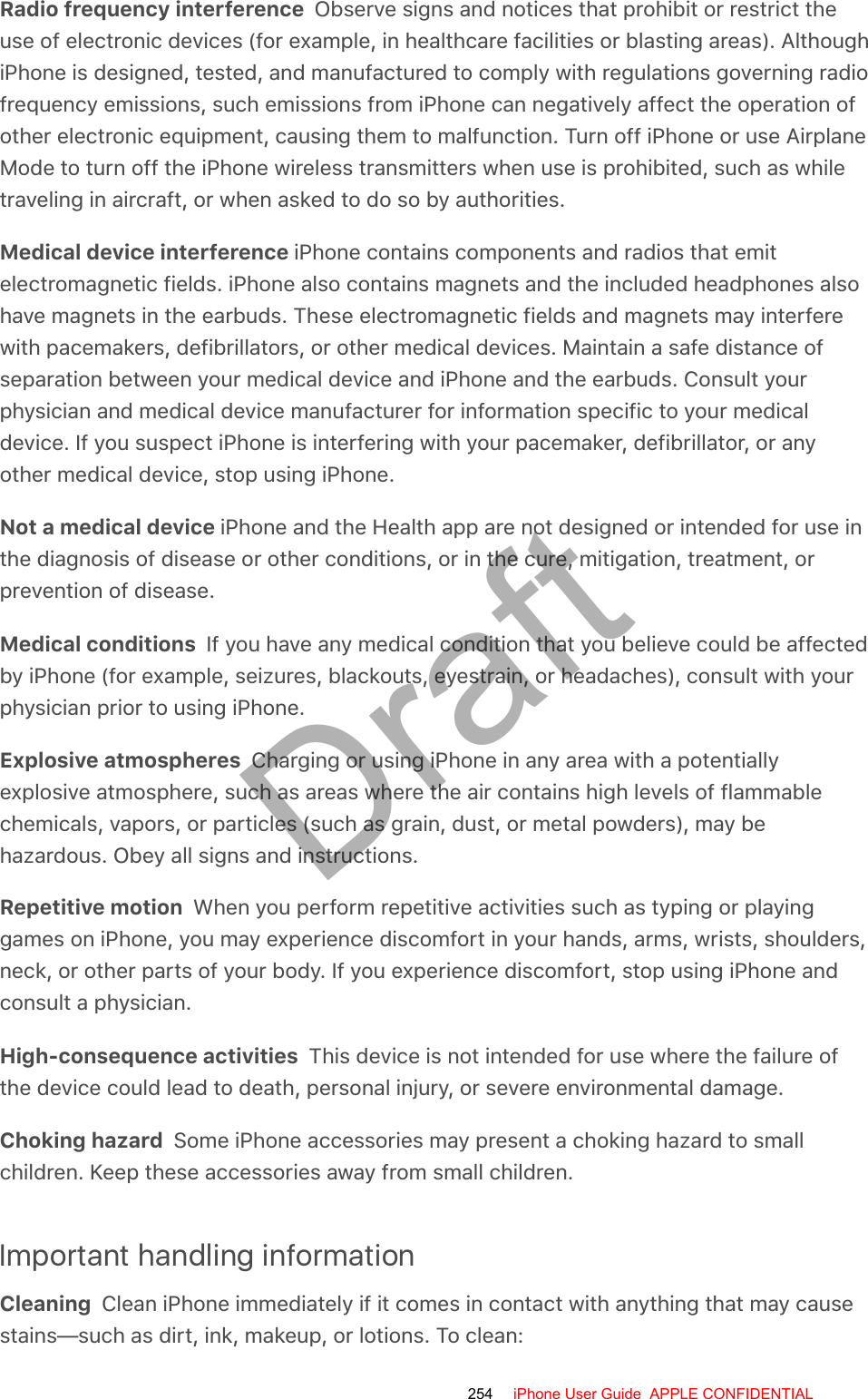 Radio frequency interference  Observe signs and notices that prohibit or restrict theuse of electronic devices (for example, in healthcare facilities or blasting areas). AlthoughiPhone is designed, tested, and manufactured to comply with regulations governing radiofrequency emissions, such emissions from iPhone can negatively affect the operation ofother electronic equipment, causing them to malfunction. Turn off iPhone or use AirplaneMode to turn off the iPhone wireless transmitters when use is prohibited, such as whiletraveling in aircraft, or when asked to do so by authorities.Medical device interference iPhone contains components and radios that emitelectromagnetic fields. iPhone also contains magnets and the included headphones alsohave magnets in the earbuds. These electromagnetic fields and magnets may interferewith pacemakers, defibrillators, or other medical devices. Maintain a safe distance ofseparation between your medical device and iPhone and the earbuds. Consult yourphysician and medical device manufacturer for information specific to your medicaldevice. If you suspect iPhone is interfering with your pacemaker, defibrillator, or anyother medical device, stop using iPhone.Not a medical device iPhone and the Health app are not designed or intended for use inthe diagnosis of disease or other conditions, or in the cure, mitigation, treatment, orprevention of disease.Medical conditions  If you have any medical condition that you believe could be affectedby iPhone (for example, seizures, blackouts, eyestrain, or headaches), consult with yourphysician prior to using iPhone.Explosive atmospheres  Charging or using iPhone in any area with a potentiallyexplosive atmosphere, such as areas where the air contains high levels of flammablechemicals, vapors, or particles (such as grain, dust, or metal powders), may behazardous. Obey all signs and instructions.Repetitive motion  When you perform repetitive activities such as typing or playinggames on iPhone, you may experience discomfort in your hands, arms, wrists, shoulders,neck, or other parts of your body. If you experience discomfort, stop using iPhone andconsult a physician.High-consequence activities  This device is not intended for use where the failure ofthe device could lead to death, personal injury, or severe environmental damage.Choking hazard  Some iPhone accessories may present a choking hazard to smallchildren. Keep these accessories away from small children.Important handling informationCleaning  Clean iPhone immediately if it comes in contact with anything that may causestains—such as dirt, ink, makeup, or lotions. To clean:254 iPhone User Guide  APPLE CONFIDENTIALDraft