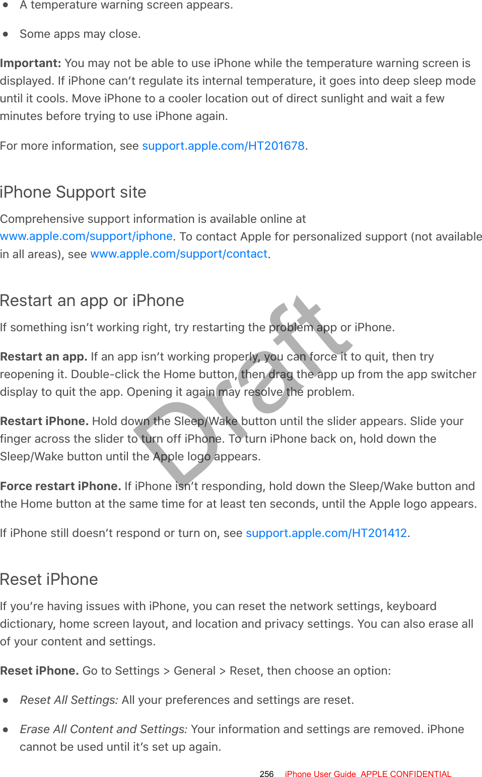 A temperature warning screen appears.Some apps may close.Important: You may not be able to use iPhone while the temperature warning screen isdisplayed. If iPhone can’t regulate its internal temperature, it goes into deep sleep modeuntil it cools. Move iPhone to a cooler location out of direct sunlight and wait a fewminutes before trying to use iPhone again.For more information, see  .iPhone Support siteComprehensive support information is available online at. To contact Apple for personalized support (not availablein all areas), see  .Restart an app or iPhoneIf something isn’t working right, try restarting the problem app or iPhone.Restart an app. If an app isn’t working properly, you can force it to quit, then tryreopening it. Double-click the Home button, then drag the app up from the app switcherdisplay to quit the app. Opening it again may resolve the problem.Restart iPhone. Hold down the Sleep/Wake button until the slider appears. Slide yourfinger across the slider to turn off iPhone. To turn iPhone back on, hold down theSleep/Wake button until the Apple logo appears.Force restart iPhone. If iPhone isn’t responding, hold down the Sleep/Wake button andthe Home button at the same time for at least ten seconds, until the Apple logo appears.If iPhone still doesn’t respond or turn on, see  .Reset iPhoneIf you’re having issues with iPhone, you can reset the network settings, keyboarddictionary, home screen layout, and location and privacy settings. You can also erase allof your content and settings.Reset iPhone. Go to Settings &gt; General &gt; Reset, then choose an option:Reset All Settings: All your preferences and settings are reset.Erase All Content and Settings: Your information and settings are removed. iPhonecannot be used until it’s set up again.support.apple.com/HT201678www.apple.com/support/iphonewww.apple.com/support/contactsupport.apple.com/HT201412256 iPhone User Guide  APPLE CONFIDENTIALDraft