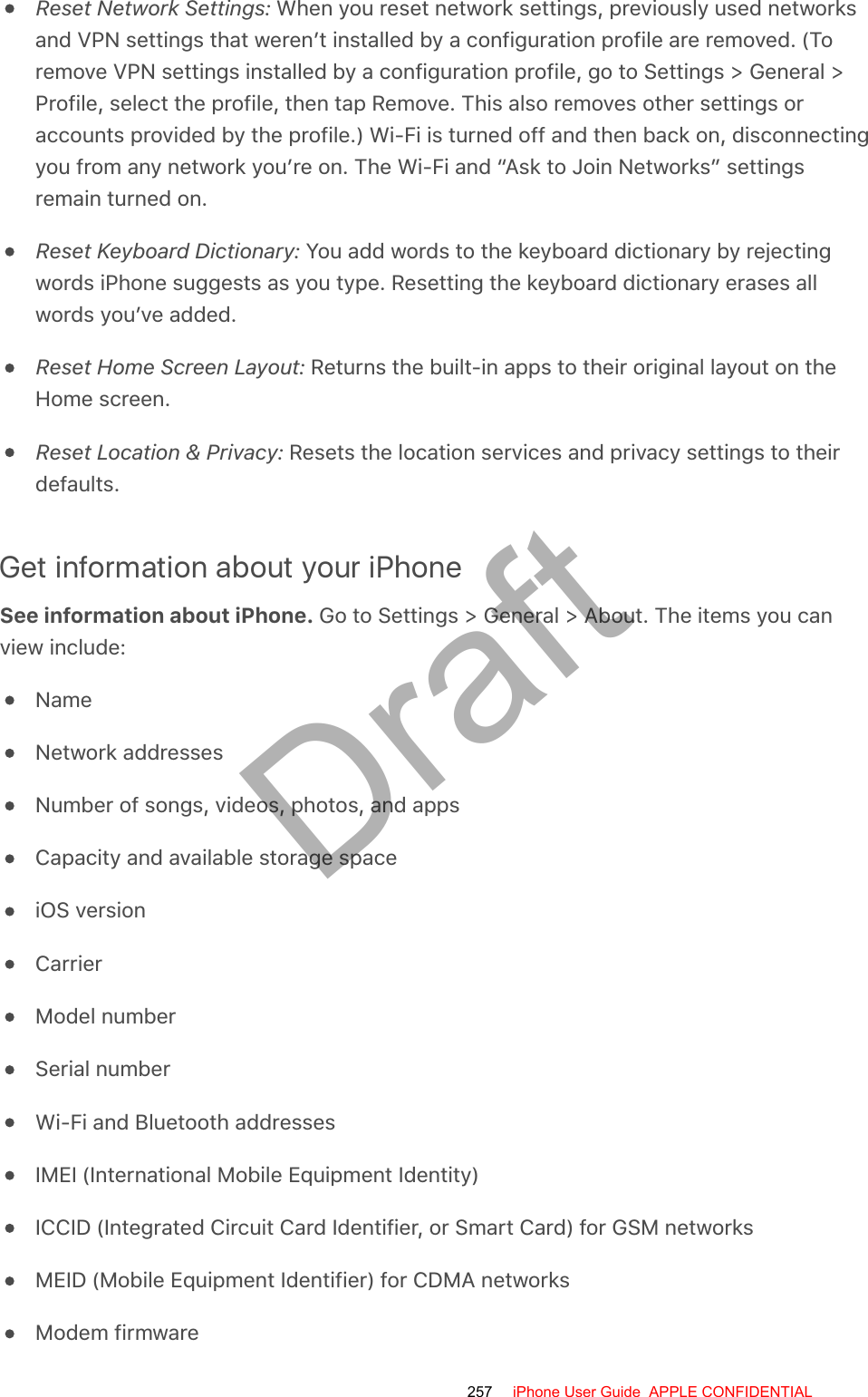 Reset Network Settings: When you reset network settings, previously used networksand VPN settings that weren’t installed by a configuration profile are removed. (Toremove VPN settings installed by a configuration profile, go to Settings &gt; General &gt;Profile, select the profile, then tap Remove. This also removes other settings oraccounts provided by the profile.) Wi-Fi is turned off and then back on, disconnectingyou from any network you’re on. The Wi-Fi and “Ask to Join Networks” settingsremain turned on.Reset Keyboard Dictionary: You add words to the keyboard dictionary by rejectingwords iPhone suggests as you type. Resetting the keyboard dictionary erases allwords you’ve added.Reset Home Screen Layout: Returns the built-in apps to their original layout on theHome screen.Reset Location &amp; Privacy: Resets the location services and privacy settings to theirdefaults.Get information about your iPhoneSee information about iPhone. Go to Settings &gt; General &gt; About. The items you canview include:NameNetwork addressesNumber of songs, videos, photos, and appsCapacity and available storage spaceiOS versionCarrierModel numberSerial numberWi-Fi and Bluetooth addressesIMEI (International Mobile Equipment Identity)ICCID (Integrated Circuit Card Identifier, or Smart Card) for GSM networksMEID (Mobile Equipment Identifier) for CDMA networksModem firmware257 iPhone User Guide  APPLE CONFIDENTIALDraft