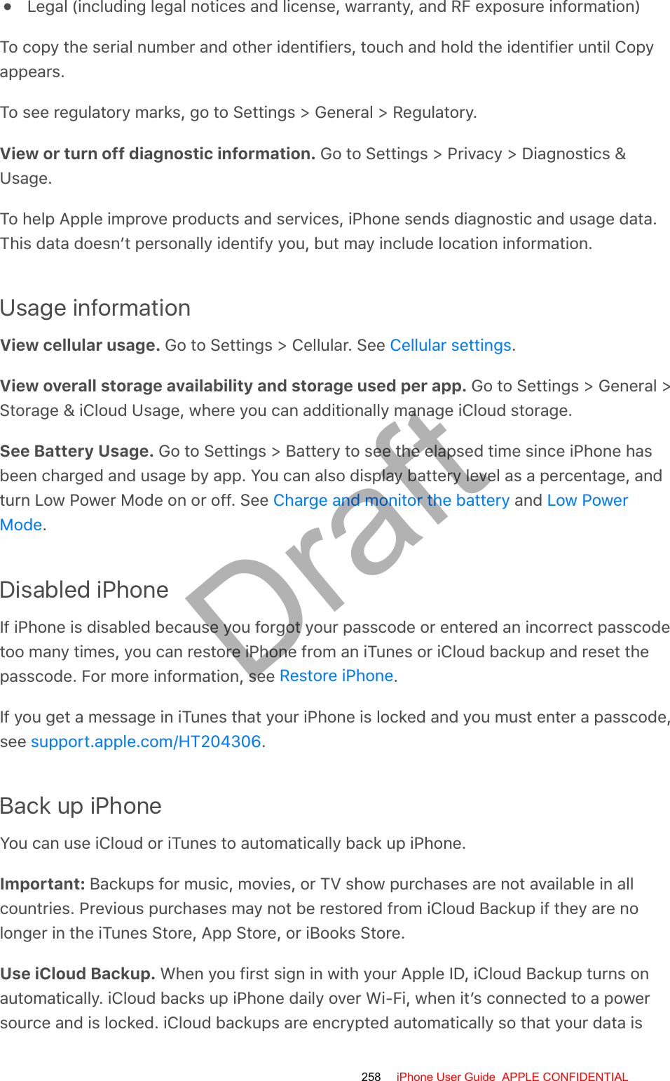 Legal (including legal notices and license, warranty, and RF exposure information)To copy the serial number and other identifiers, touch and hold the identifier until Copyappears.To see regulatory marks, go to Settings &gt; General &gt; Regulatory.View or turn off diagnostic information. Go to Settings &gt; Privacy &gt; Diagnostics &amp;Usage.To help Apple improve products and services, iPhone sends diagnostic and usage data.This data doesn’t personally identify you, but may include location information.Usage informationView cellular usage. Go to Settings &gt; Cellular. See  .View overall storage availability and storage used per app. Go to Settings &gt; General &gt;Storage &amp; iCloud Usage, where you can additionally manage iCloud storage.See Battery Usage. Go to Settings &gt; Battery to see the elapsed time since iPhone hasbeen charged and usage by app. You can also display battery level as a percentage, andturn Low Power Mode on or off. See   and .Disabled iPhoneIf iPhone is disabled because you forgot your passcode or entered an incorrect passcodetoo many times, you can restore iPhone from an iTunes or iCloud backup and reset thepasscode. For more information, see  .If you get a message in iTunes that your iPhone is locked and you must enter a passcode,see  .Back up iPhoneYou can use iCloud or iTunes to automatically back up iPhone.Important: Backups for music, movies, or TV show purchases are not available in allcountries. Previous purchases may not be restored from iCloud Backup if they are nolonger in the iTunes Store, App Store, or iBooks Store.Use iCloud Backup. When you first sign in with your Apple ID, iCloud Backup turns onautomatically. iCloud backs up iPhone daily over Wi-Fi, when it’s connected to a powersource and is locked. iCloud backups are encrypted automatically so that your data isCellular settingsCharge and monitor the battery Low PowerModeRestore iPhonesupport.apple.com/HT204306258 iPhone User Guide  APPLE CONFIDENTIALDraft