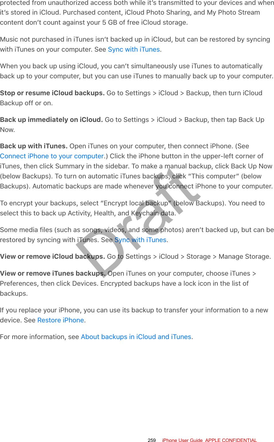 protected from unauthorized access both while it’s transmitted to your devices and whenit’s stored in iCloud. Purchased content, iCloud Photo Sharing, and My Photo Streamcontent don’t count against your 5 GB of free iCloud storage.Music not purchased in iTunes isn’t backed up in iCloud, but can be restored by syncingwith iTunes on your computer. See  .When you back up using iCloud, you can’t simultaneously use iTunes to automaticallyback up to your computer, but you can use iTunes to manually back up to your computer.Stop or resume iCloud backups. Go to Settings &gt; iCloud &gt; Backup, then turn iCloudBackup off or on.Back up immediately on iCloud. Go to Settings &gt; iCloud &gt; Backup, then tap Back UpNow.Back up with iTunes. Open iTunes on your computer, then connect iPhone. (See.) Click the iPhone button in the upper-left corner ofiTunes, then click Summary in the sidebar. To make a manual backup, click Back Up Now(below Backups). To turn on automatic iTunes backups, click “This computer” (belowBackups). Automatic backups are made whenever you connect iPhone to your computer.To encrypt your backups, select “Encrypt local backup” (below Backups). You need toselect this to back up Activity, Health, and Keychain data.Some media files (such as songs, videos, and some photos) aren’t backed up, but can berestored by syncing with iTunes. See  .View or remove iCloud backups. Go to Settings &gt; iCloud &gt; Storage &gt; Manage Storage.View or remove iTunes backups. Open iTunes on your computer, choose iTunes &gt;Preferences, then click Devices. Encrypted backups have a lock icon in the list ofbackups.If you replace your iPhone, you can use its backup to transfer your information to a newdevice. See  .For more information, see  .Sync with iTunesConnect iPhone to your computerSync with iTunesRestore iPhoneAbout backups in iCloud and iTunes259 iPhone User Guide  APPLE CONFIDENTIALDraft