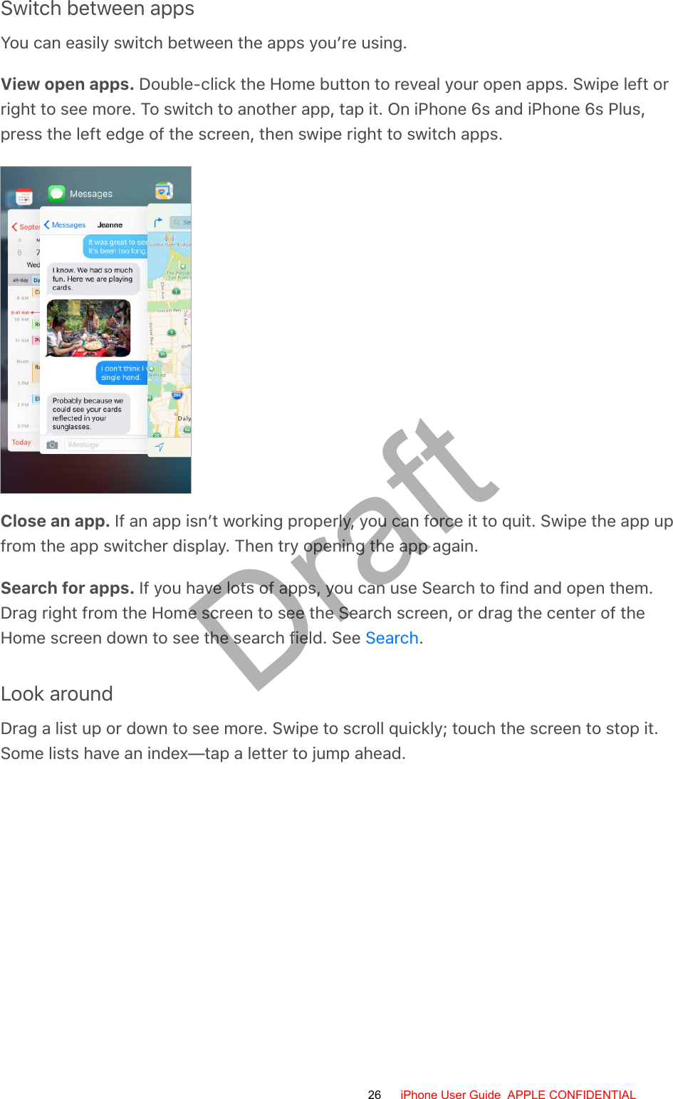 Switch between appsYou can easily switch between the apps you’re using.View open apps. Double-click the Home button to reveal your open apps. Swipe left orright to see more. To switch to another app, tap it. On iPhone 6s and iPhone 6s Plus,press the left edge of the screen, then swipe right to switch apps.Close an app. If an app isn’t working properly, you can force it to quit. Swipe the app upfrom the app switcher display. Then try opening the app again.Search for apps. If you have lots of apps, you can use Search to find and open them.Drag right from the Home screen to see the Search screen, or drag the center of theHome screen down to see the search field. See  .Look aroundDrag a list up or down to see more. Swipe to scroll quickly; touch the screen to stop it.Some lists have an index—tap a letter to jump ahead.Search26 iPhone User Guide  APPLE CONFIDENTIALDraft