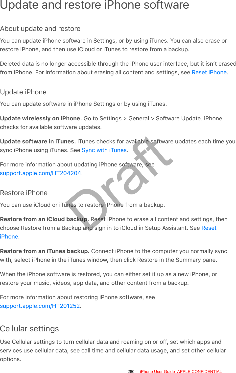 Update and restore iPhone softwareAbout update and restoreYou can update iPhone software in Settings, or by using iTunes. You can also erase orrestore iPhone, and then use iCloud or iTunes to restore from a backup.Deleted data is no longer accessible through the iPhone user interface, but it isn’t erasedfrom iPhone. For information about erasing all content and settings, see  .Update iPhoneYou can update software in iPhone Settings or by using iTunes.Update wirelessly on iPhone. Go to Settings &gt; General &gt; Software Update. iPhonechecks for available software updates.Update software in iTunes. iTunes checks for available software updates each time yousync iPhone using iTunes. See  .For more information about updating iPhone software, see.Restore iPhoneYou can use iCloud or iTunes to restore iPhone from a backup.Restore from an iCloud backup. Reset iPhone to erase all content and settings, thenchoose Restore from a Backup and sign in to iCloud in Setup Assistant. See .Restore from an iTunes backup. Connect iPhone to the computer you normally syncwith, select iPhone in the iTunes window, then click Restore in the Summary pane.When the iPhone software is restored, you can either set it up as a new iPhone, orrestore your music, videos, app data, and other content from a backup.For more information about restoring iPhone software, see.Cellular settingsUse Cellular settings to turn cellular data and roaming on or off, set which apps andservices use cellular data, see call time and cellular data usage, and set other cellularoptions.Reset iPhoneSync with iTunessupport.apple.com/HT204204ResetiPhonesupport.apple.com/HT201252260 iPhone User Guide  APPLE CONFIDENTIALDraft