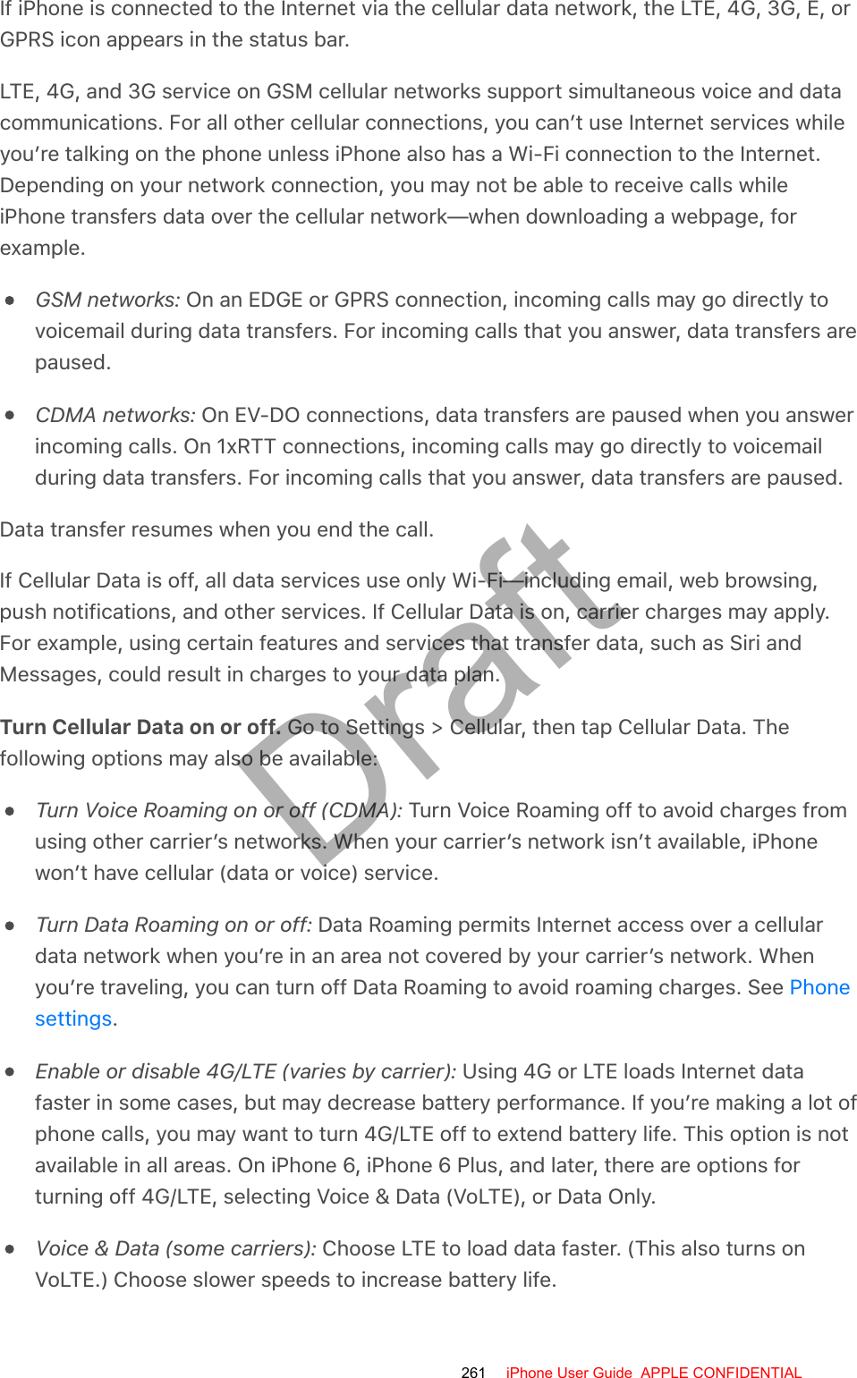 If iPhone is connected to the Internet via the cellular data network, the LTE, 4G, 3G, E, orGPRS icon appears in the status bar.LTE, 4G, and 3G service on GSM cellular networks support simultaneous voice and datacommunications. For all other cellular connections, you can’t use Internet services whileyou’re talking on the phone unless iPhone also has a Wi-Fi connection to the Internet.Depending on your network connection, you may not be able to receive calls whileiPhone transfers data over the cellular network—when downloading a webpage, forexample.GSM networks: On an EDGE or GPRS connection, incoming calls may go directly tovoicemail during data transfers. For incoming calls that you answer, data transfers arepaused.CDMA networks: On EV-DO connections, data transfers are paused when you answerincoming calls. On 1xRTT connections, incoming calls may go directly to voicemailduring data transfers. For incoming calls that you answer, data transfers are paused.Data transfer resumes when you end the call.If Cellular Data is off, all data services use only Wi-Fi—including email, web browsing,push notifications, and other services. If Cellular Data is on, carrier charges may apply.For example, using certain features and services that transfer data, such as Siri andMessages, could result in charges to your data plan.Turn Cellular Data on or off. Go to Settings &gt; Cellular, then tap Cellular Data. Thefollowing options may also be available:Turn Voice Roaming on or off (CDMA): Turn Voice Roaming off to avoid charges fromusing other carrier’s networks. When your carrier’s network isn’t available, iPhonewon’t have cellular (data or voice) service.Turn Data Roaming on or off: Data Roaming permits Internet access over a cellulardata network when you’re in an area not covered by your carrier’s network. Whenyou’re traveling, you can turn off Data Roaming to avoid roaming charges. See .Enable or disable 4G/LTE (varies by carrier): Using 4G or LTE loads Internet datafaster in some cases, but may decrease battery performance. If you’re making a lot ofphone calls, you may want to turn 4G/LTE off to extend battery life. This option is notavailable in all areas. On iPhone 6, iPhone 6 Plus, and later, there are options forturning off 4G/LTE, selecting Voice &amp; Data (VoLTE), or Data Only.Voice &amp; Data (some carriers): Choose LTE to load data faster. (This also turns onVoLTE.) Choose slower speeds to increase battery life.Phonesettings261 iPhone User Guide  APPLE CONFIDENTIALDraft