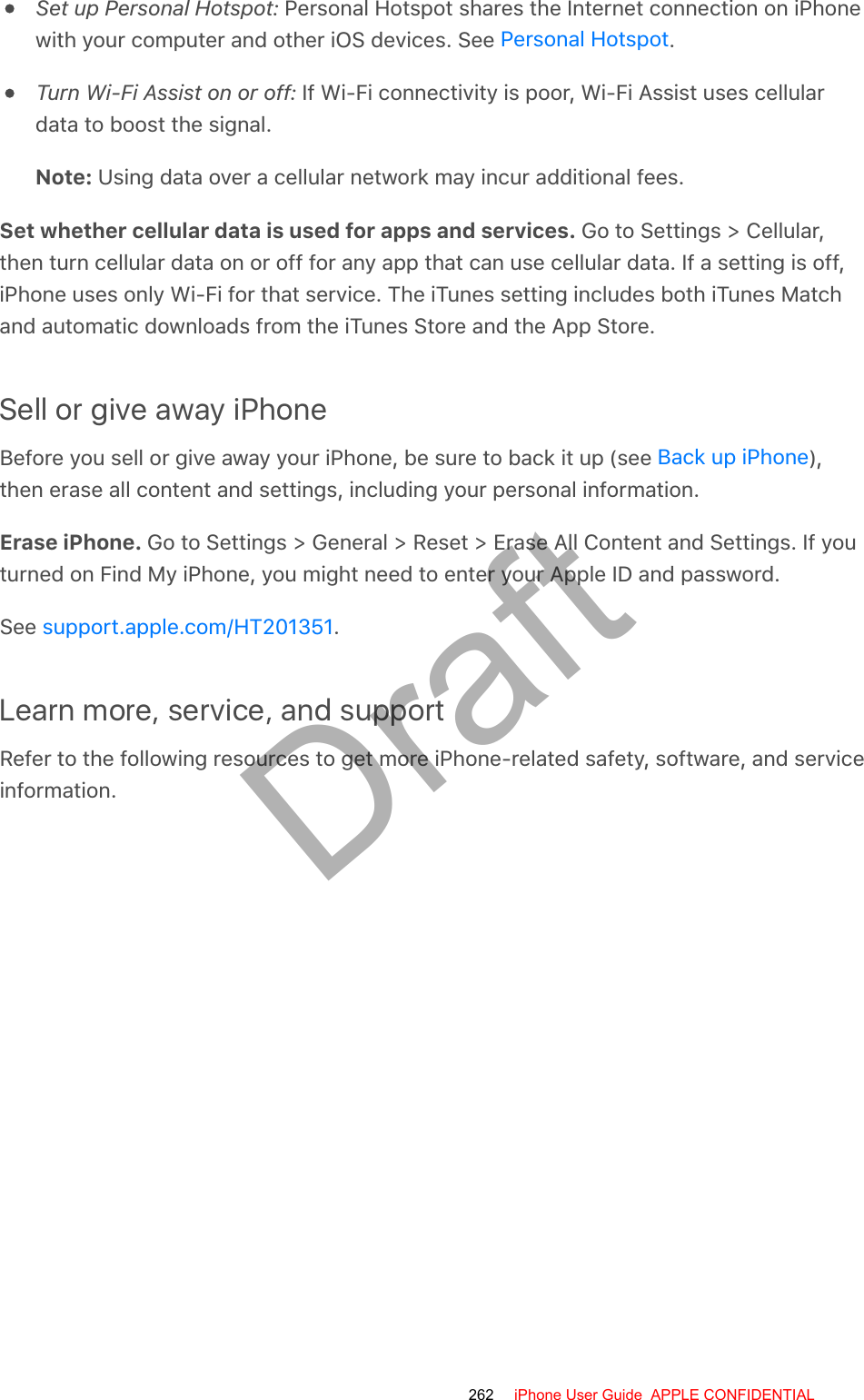 Set up Personal Hotspot: Personal Hotspot shares the Internet connection on iPhonewith your computer and other iOS devices. See  .Turn Wi-Fi Assist on or off: If Wi-Fi connectivity is poor, Wi-Fi Assist uses cellulardata to boost the signal.Note: Using data over a cellular network may incur additional fees.Set whether cellular data is used for apps and services. Go to Settings &gt; Cellular,then turn cellular data on or off for any app that can use cellular data. If a setting is off,iPhone uses only Wi-Fi for that service. The iTunes setting includes both iTunes Matchand automatic downloads from the iTunes Store and the App Store.Sell or give away iPhoneBefore you sell or give away your iPhone, be sure to back it up (see  ),then erase all content and settings, including your personal information.Erase iPhone. Go to Settings &gt; General &gt; Reset &gt; Erase All Content and Settings. If youturned on Find My iPhone, you might need to enter your Apple ID and password.See  .Learn more, service, and supportRefer to the following resources to get more iPhone-related safety, software, and serviceinformation.Personal HotspotBack up iPhonesupport.apple.com/HT201351262 iPhone User Guide  APPLE CONFIDENTIALDraft