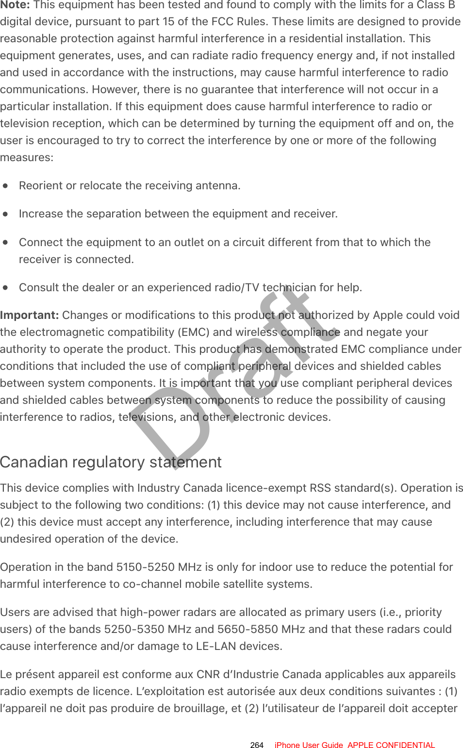 Note: This equipment has been tested and found to comply with the limits for a Class Bdigital device, pursuant to part 15 of the FCC Rules. These limits are designed to providereasonable protection against harmful interference in a residential installation. Thisequipment generates, uses, and can radiate radio frequency energy and, if not installedand used in accordance with the instructions, may cause harmful interference to radiocommunications. However, there is no guarantee that interference will not occur in aparticular installation. If this equipment does cause harmful interference to radio ortelevision reception, which can be determined by turning the equipment off and on, theuser is encouraged to try to correct the interference by one or more of the followingmeasures:Reorient or relocate the receiving antenna.Increase the separation between the equipment and receiver.Connect the equipment to an outlet on a circuit different from that to which thereceiver is connected.Consult the dealer or an experienced radio/TV technician for help.Important: Changes or modifications to this product not authorized by Apple could voidthe electromagnetic compatibility (EMC) and wireless compliance and negate yourauthority to operate the product. This product has demonstrated EMC compliance underconditions that included the use of compliant peripheral devices and shielded cablesbetween system components. It is important that you use compliant peripheral devicesand shielded cables between system components to reduce the possibility of causinginterference to radios, televisions, and other electronic devices.Canadian regulatory statementThis device complies with Industry Canada licence-exempt RSS standard(s). Operation issubject to the following two conditions: (1) this device may not cause interference, and(2) this device must accept any interference, including interference that may causeundesired operation of the device.Operation in the band 5150-5250 MHz is only for indoor use to reduce the potential forharmful interference to co-channel mobile satellite systems.Users are advised that high-power radars are allocated as primary users (i.e., priorityusers) of the bands 5250-5350 MHz and 5650-5850 MHz and that these radars couldcause interference and/or damage to LE-LAN devices.Le présent appareil est conforme aux CNR d’Industrie Canada applicables aux appareilsradio exempts de licence. L’exploitation est autorisée aux deux conditions suivantes : (1)l’appareil ne doit pas produire de brouillage, et (2) l’utilisateur de l’appareil doit accepter264 iPhone User Guide  APPLE CONFIDENTIALDraft
