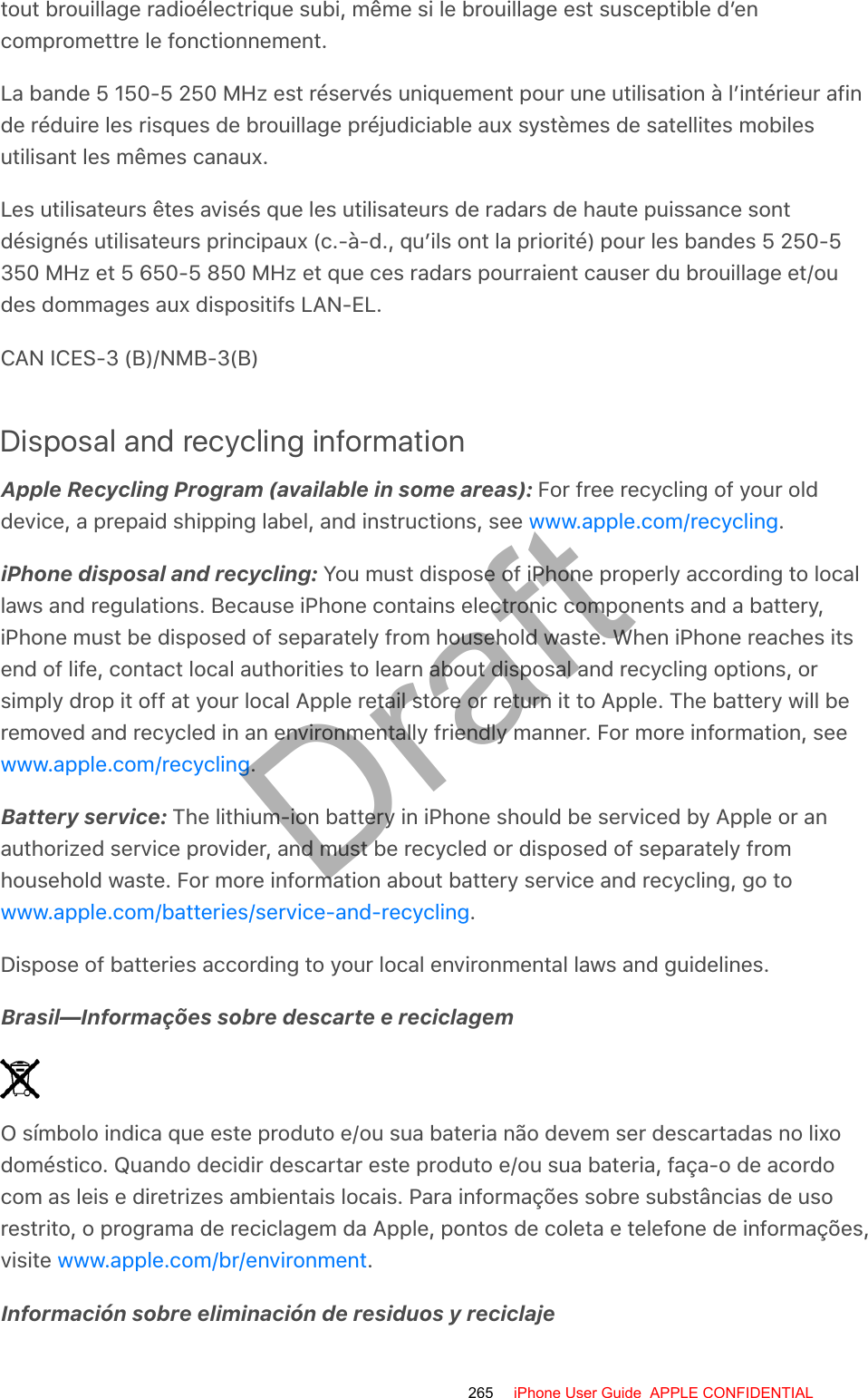 tout brouillage radioélectrique subi, même si le brouillage est susceptible d’encompromettre le fonctionnement.La bande 5 150-5 250 MHz est réservés uniquement pour une utilisation à l’intérieur afinde réduire les risques de brouillage préjudiciable aux systèmes de satellites mobilesutilisant les mêmes canaux.Les utilisateurs êtes avisés que les utilisateurs de radars de haute puissance sontdésignés utilisateurs principaux (c.-à-d., qu’ils ont la priorité) pour les bandes 5 250-5350 MHz et 5 650-5 850 MHz et que ces radars pourraient causer du brouillage et/oudes dommages aux dispositifs LAN-EL.CAN ICES-3 (B)/NMB-3(B)Disposal and recycling informationApple Recycling Program (available in some areas): For free recycling of your olddevice, a prepaid shipping label, and instructions, see  .iPhone disposal and recycling: You must dispose of iPhone properly according to locallaws and regulations. Because iPhone contains electronic components and a battery,iPhone must be disposed of separately from household waste. When iPhone reaches itsend of life, contact local authorities to learn about disposal and recycling options, orsimply drop it off at your local Apple retail store or return it to Apple. The battery will beremoved and recycled in an environmentally friendly manner. For more information, see.Battery service: The lithium-ion battery in iPhone should be serviced by Apple or anauthorized service provider, and must be recycled or disposed of separately fromhousehold waste. For more information about battery service and recycling, go to.Dispose of batteries according to your local environmental laws and guidelines.Brasil—Informações sobre descarte e reciclagemO símbolo indica que este produto e/ou sua bateria não devem ser descartadas no lixodoméstico. Quando decidir descartar este produto e/ou sua bateria, faça-o de acordocom as leis e diretrizes ambientais locais. Para informações sobre substâncias de usorestrito, o programa de reciclagem da Apple, pontos de coleta e telefone de informações,visite  .Información sobre eliminación de residuos y reciclajewww.apple.com/recyclingwww.apple.com/recyclingwww.apple.com/batteries/service-and-recyclingwww.apple.com/br/environment265 iPhone User Guide  APPLE CONFIDENTIALDraft