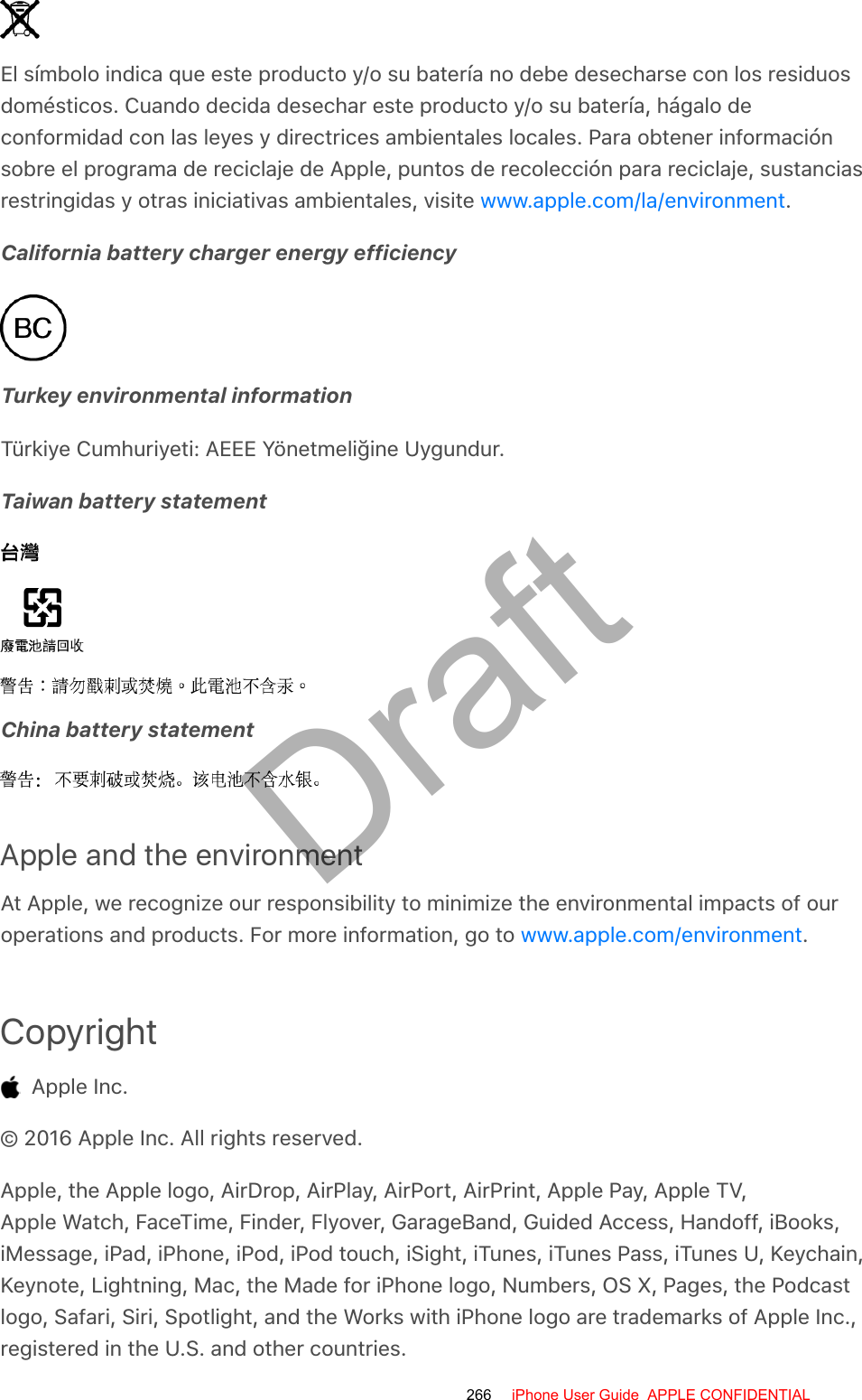 El símbolo indica que este producto y/o su batería no debe desecharse con los residuosdomésticos. Cuando decida desechar este producto y/o su batería, hágalo deconformidad con las leyes y directrices ambientales locales. Para obtener informaciónsobre el programa de reciclaje de Apple, puntos de recolección para reciclaje, sustanciasrestringidas y otras iniciativas ambientales, visite  .California battery charger energy efficiencyTurkey environmental informationTürkiye Cumhuriyeti: AEEE Yönetmeliğine Uygundur.Taiwan battery statementChina battery statementApple and the environmentAt Apple, we recognize our responsibility to minimize the environmental impacts of ouroperations and products. For more information, go to  .Copyright  Apple Inc.© 2016 Apple Inc. All rights reserved.Apple, the Apple logo, AirDrop, AirPlay, AirPort, AirPrint, Apple Pay, Apple TV,Apple Watch, FaceTime, Finder, Flyover, GarageBand, Guided Access, Handoff, iBooks,iMessage, iPad, iPhone, iPod, iPod touch, iSight, iTunes, iTunes Pass, iTunes U, Keychain,Keynote, Lightning, Mac, the Made for iPhone logo, Numbers, OS X, Pages, the Podcastlogo, Safari, Siri, Spotlight, and the Works with iPhone logo are trademarks of Apple Inc.,registered in the U.S. and other countries.www.apple.com/la/environmentwww.apple.com/environment266 iPhone User Guide  APPLE CONFIDENTIALDraft