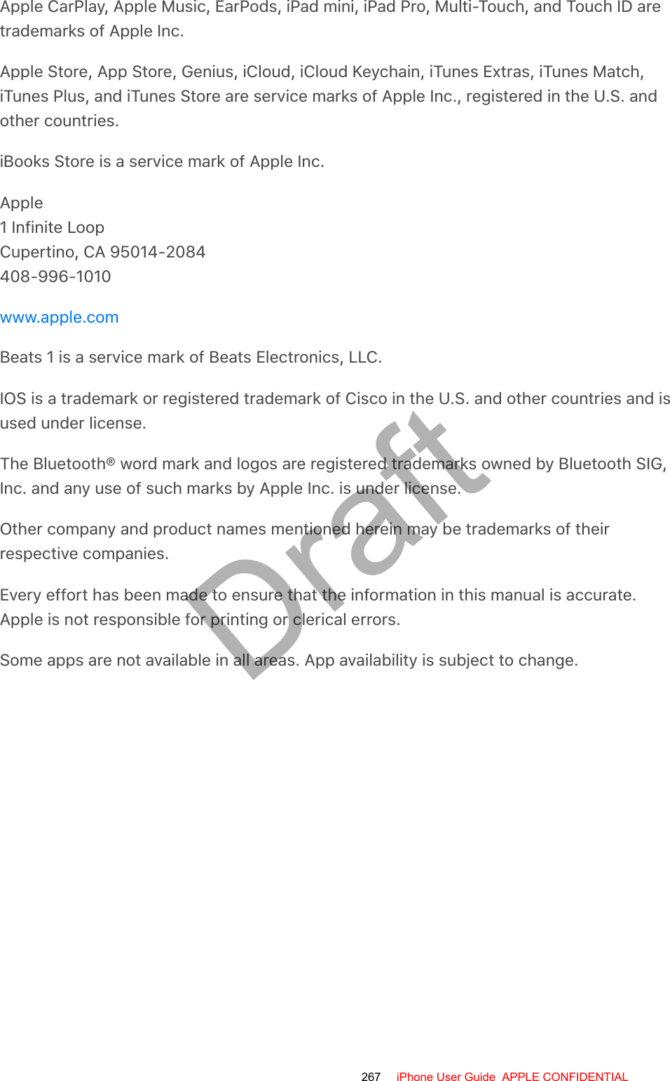 Apple CarPlay, Apple Music, EarPods, iPad mini, iPad Pro, Multi-Touch, and Touch ID aretrademarks of Apple Inc.Apple Store, App Store, Genius, iCloud, iCloud Keychain, iTunes Extras, iTunes Match,iTunes Plus, and iTunes Store are service marks of Apple Inc., registered in the U.S. andother countries.iBooks Store is a service mark of Apple Inc.Apple1 Infinite LoopCupertino, CA 95014-2084408-996-1010Beats 1 is a service mark of Beats Electronics, LLC.IOS is a trademark or registered trademark of Cisco in the U.S. and other countries and isused under license.The Bluetooth® word mark and logos are registered trademarks owned by Bluetooth SIG,Inc. and any use of such marks by Apple Inc. is under license.Other company and product names mentioned herein may be trademarks of theirrespective companies.Every effort has been made to ensure that the information in this manual is accurate.Apple is not responsible for printing or clerical errors.Some apps are not available in all areas. App availability is subject to change.www.apple.com267 iPhone User Guide  APPLE CONFIDENTIALDraft