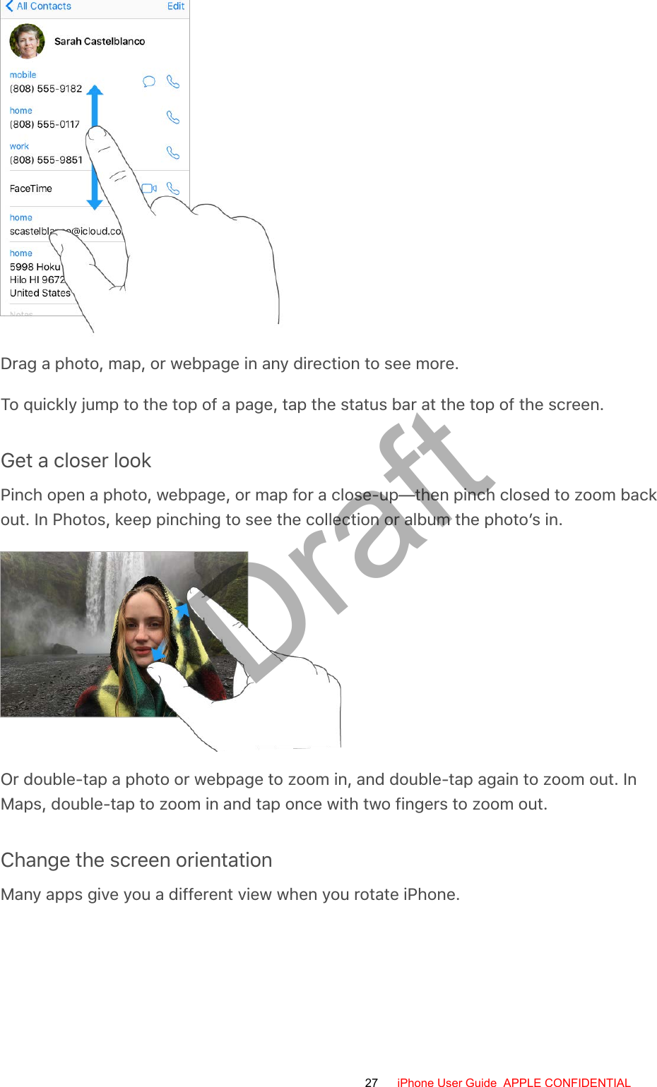 Drag a photo, map, or webpage in any direction to see more.To quickly jump to the top of a page, tap the status bar at the top of the screen.Get a closer lookPinch open a photo, webpage, or map for a close-up—then pinch closed to zoom backout. In Photos, keep pinching to see the collection or album the photo’s in.Or double-tap a photo or webpage to zoom in, and double-tap again to zoom out. InMaps, double-tap to zoom in and tap once with two fingers to zoom out.Change the screen orientationMany apps give you a different view when you rotate iPhone.27 iPhone User Guide  APPLE CONFIDENTIALDraft