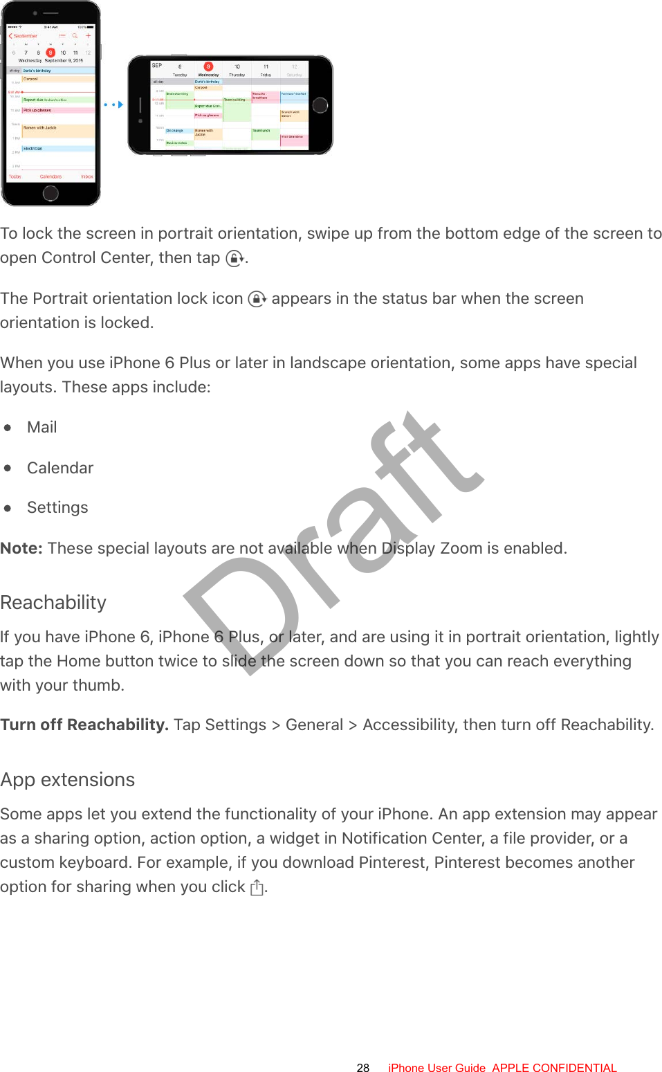 To lock the screen in portrait orientation, swipe up from the bottom edge of the screen toopen Control Center, then tap  .The Portrait orientation lock icon   appears in the status bar when the screenorientation is locked.When you use iPhone 6 Plus or later in landscape orientation, some apps have speciallayouts. These apps include:MailCalendarSettingsNote: These special layouts are not available when Display Zoom is enabled.ReachabilityIf you have iPhone 6, iPhone 6 Plus, or later, and are using it in portrait orientation, lightlytap the Home button twice to slide the screen down so that you can reach everythingwith your thumb.Turn off Reachability. Tap Settings &gt; General &gt; Accessibility, then turn off Reachability.App extensionsSome apps let you extend the functionality of your iPhone. An app extension may appearas a sharing option, action option, a widget in Notification Center, a file provider, or acustom keyboard. For example, if you download Pinterest, Pinterest becomes anotheroption for sharing when you click  .28 iPhone User Guide  APPLE CONFIDENTIALDraft