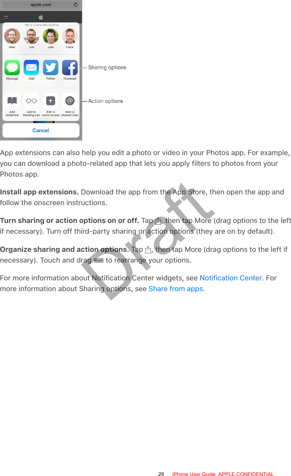 App extensions can also help you edit a photo or video in your Photos app. For example,you can download a photo-related app that lets you apply filters to photos from yourPhotos app.Install app extensions. Download the app from the App Store, then open the app andfollow the onscreen instructions.Turn sharing or action options on or off. Tap  , then tap More (drag options to the leftif necessary). Turn off third-party sharing or action options (they are on by default).Organize sharing and action options. Tap  , then tap More (drag options to the left ifnecessary). Touch and drag   to rearrange your options.For more information about Notification Center widgets, see  . Formore information about Sharing options, see  .Notification CenterShare from apps29 iPhone User Guide  APPLE CONFIDENTIALDraft