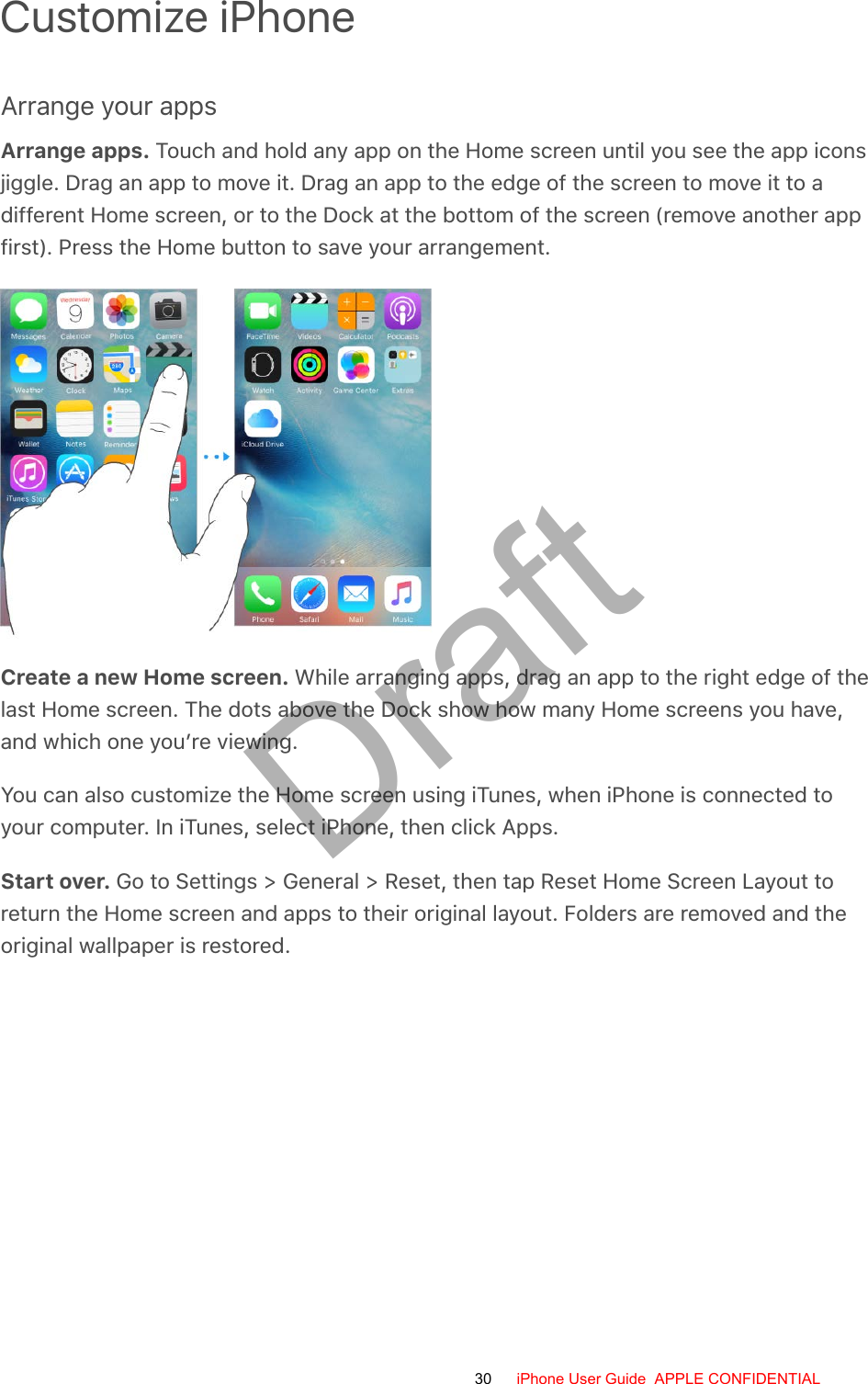 Customize iPhoneArrange your appsArrange apps. Touch and hold any app on the Home screen until you see the app iconsjiggle. Drag an app to move it. Drag an app to the edge of the screen to move it to adifferent Home screen, or to the Dock at the bottom of the screen (remove another appfirst). Press the Home button to save your arrangement.Create a new Home screen. While arranging apps, drag an app to the right edge of thelast Home screen. The dots above the Dock show how many Home screens you have,and which one you’re viewing.You can also customize the Home screen using iTunes, when iPhone is connected toyour computer. In iTunes, select iPhone, then click Apps.Start over. Go to Settings &gt; General &gt; Reset, then tap Reset Home Screen Layout toreturn the Home screen and apps to their original layout. Folders are removed and theoriginal wallpaper is restored.30 iPhone User Guide  APPLE CONFIDENTIALDraft