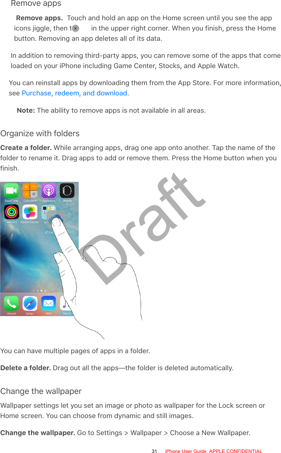 Remove appsRemove apps.  Touch and hold an app on the Home screen until you see the appicons jiggle, then tap   in the upper right corner. When you finish, press the Homebutton. Removing an app deletes all of its data.In addition to removing third-party apps, you can remove some of the apps that comeloaded on your iPhone including Game Center, Stocks, and Apple Watch.You can reinstall apps by downloading them from the App Store. For more information, see Purchase, redeem, and download.Note: The ability to remove apps is not available in all areas.Organize with foldersCreate a folder. While arranging apps, drag one app onto another. Tap the name of thefolder to rename it. Drag apps to add or remove them. Press the Home button when youfinish.You can have multiple pages of apps in a folder.Delete a folder. Drag out all the apps—the folder is deleted automatically.Change the wallpaperWallpaper settings let you set an image or photo as wallpaper for the Lock screen orHome screen. You can choose from dynamic and still images.Change the wallpaper. Go to Settings &gt; Wallpaper &gt; Choose a New Wallpaper.31 iPhone User Guide  APPLE CONFIDENTIALDraft