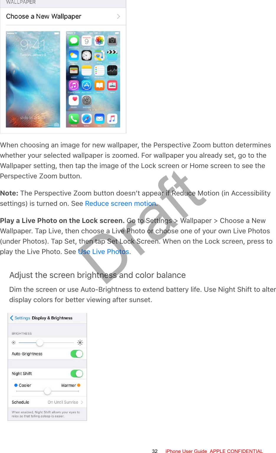 When choosing an image for new wallpaper, the Perspective Zoom button determineswhether your selected wallpaper is zoomed. For wallpaper you already set, go to theWallpaper setting, then tap the image of the Lock screen or Home screen to see thePerspective Zoom button.Note: The Perspective Zoom button doesn’t appear if Reduce Motion (in Accessibilitysettings) is turned on. See  .Play a Live Photo on the Lock screen. Go to Settings &gt; Wallpaper &gt; Choose a NewWallpaper. Tap Live, then choose a Live Photo or choose one of your own Live Photos(under Photos). Tap Set, then tap Set Lock Screen. When on the Lock screen, press toplay the Live Photo. See  .Adjust the screen brightness and color balanceDim the screen or use Auto-Brightness to extend battery life. Use Night Shift to alterdisplay colors for better viewing after sunset.Reduce screen motionUse Live Photos32 iPhone User Guide  APPLE CONFIDENTIALDraft