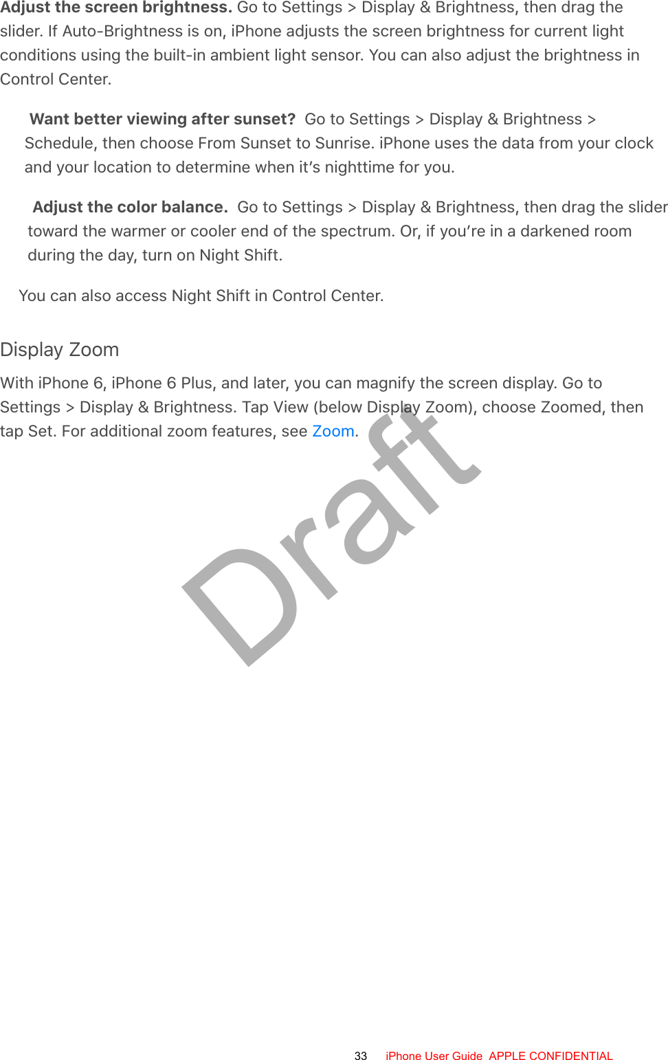 Adjust the screen brightness. Go to Settings &gt; Display &amp; Brightness, then drag theslider. If Auto-Brightness is on, iPhone adjusts the screen brightness for current lightconditions using the built-in ambient light sensor. You can also adjust the brightness inControl Center.Want better viewing after sunset?  Go to Settings &gt; Display &amp; Brightness &gt;Schedule, then choose From Sunset to Sunrise. iPhone uses the data from your clockand your location to determine when it’s nighttime for you.Adjust the color balance.  Go to Settings &gt; Display &amp; Brightness, then drag the slidertoward the warmer or cooler end of the spectrum. Or, if you’re in a darkened roomduring the day, turn on Night Shift.You can also access Night Shift in Control Center.Display ZoomWith iPhone 6, iPhone 6 Plus, and later, you can magnify the screen display. Go toSettings &gt; Display &amp; Brightness. Tap View (below Display Zoom), choose Zoomed, thentap Set. For additional zoom features, see  .Zoom33 iPhone User Guide  APPLE CONFIDENTIALDraft