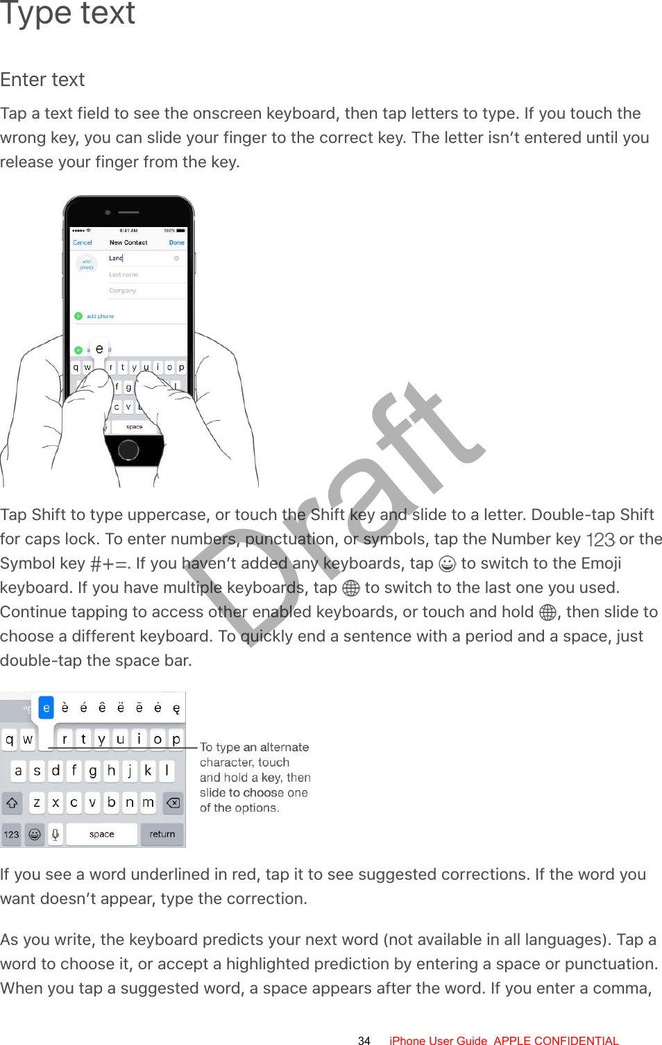 Type textEnter textTap a text field to see the onscreen keyboard, then tap letters to type. If you touch thewrong key, you can slide your finger to the correct key. The letter isn’t entered until yourelease your finger from the key.Tap Shift to type uppercase, or touch the Shift key and slide to a letter. Double-tap Shiftfor caps lock. To enter numbers, punctuation, or symbols, tap the Number key   or theSymbol key  . If you haven’t added any keyboards, tap   to switch to the Emojikeyboard. If you have multiple keyboards, tap   to switch to the last one you used.Continue tapping to access other enabled keyboards, or touch and hold  , then slide tochoose a different keyboard. To quickly end a sentence with a period and a space, justdouble-tap the space bar.If you see a word underlined in red, tap it to see suggested corrections. If the word youwant doesn’t appear, type the correction.As you write, the keyboard predicts your next word (not available in all languages). Tap aword to choose it, or accept a highlighted prediction by entering a space or punctuation.When you tap a suggested word, a space appears after the word. If you enter a comma,34 iPhone User Guide  APPLE CONFIDENTIALDraft