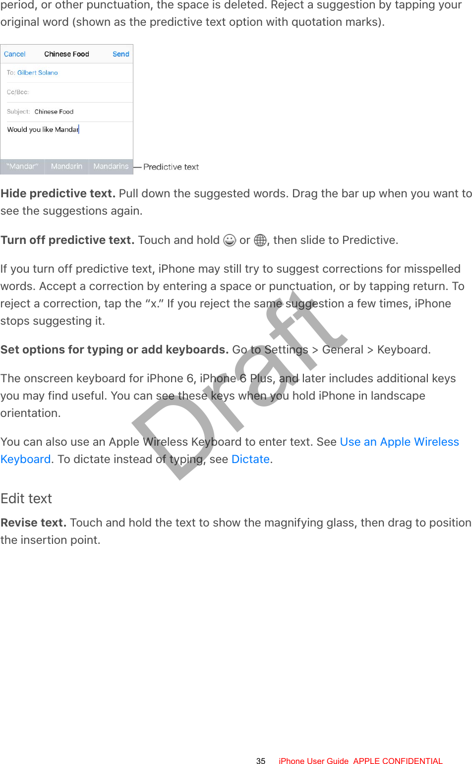 period, or other punctuation, the space is deleted. Reject a suggestion by tapping youroriginal word (shown as the predictive text option with quotation marks).Hide predictive text. Pull down the suggested words. Drag the bar up when you want tosee the suggestions again.Turn off predictive text. Touch and hold   or  , then slide to Predictive.If you turn off predictive text, iPhone may still try to suggest corrections for misspelledwords. Accept a correction by entering a space or punctuation, or by tapping return. Toreject a correction, tap the “x.” If you reject the same suggestion a few times, iPhonestops suggesting it.Set options for typing or add keyboards. Go to Settings &gt; General &gt; Keyboard.The onscreen keyboard for iPhone 6, iPhone 6 Plus, and later includes additional keysyou may find useful. You can see these keys when you hold iPhone in landscapeorientation.You can also use an Apple Wireless Keyboard to enter text. See . To dictate instead of typing, see  .Edit textRevise text. Touch and hold the text to show the magnifying glass, then drag to positionthe insertion point.Use an Apple WirelessKeyboard Dictate35 iPhone User Guide  APPLE CONFIDENTIALDraft