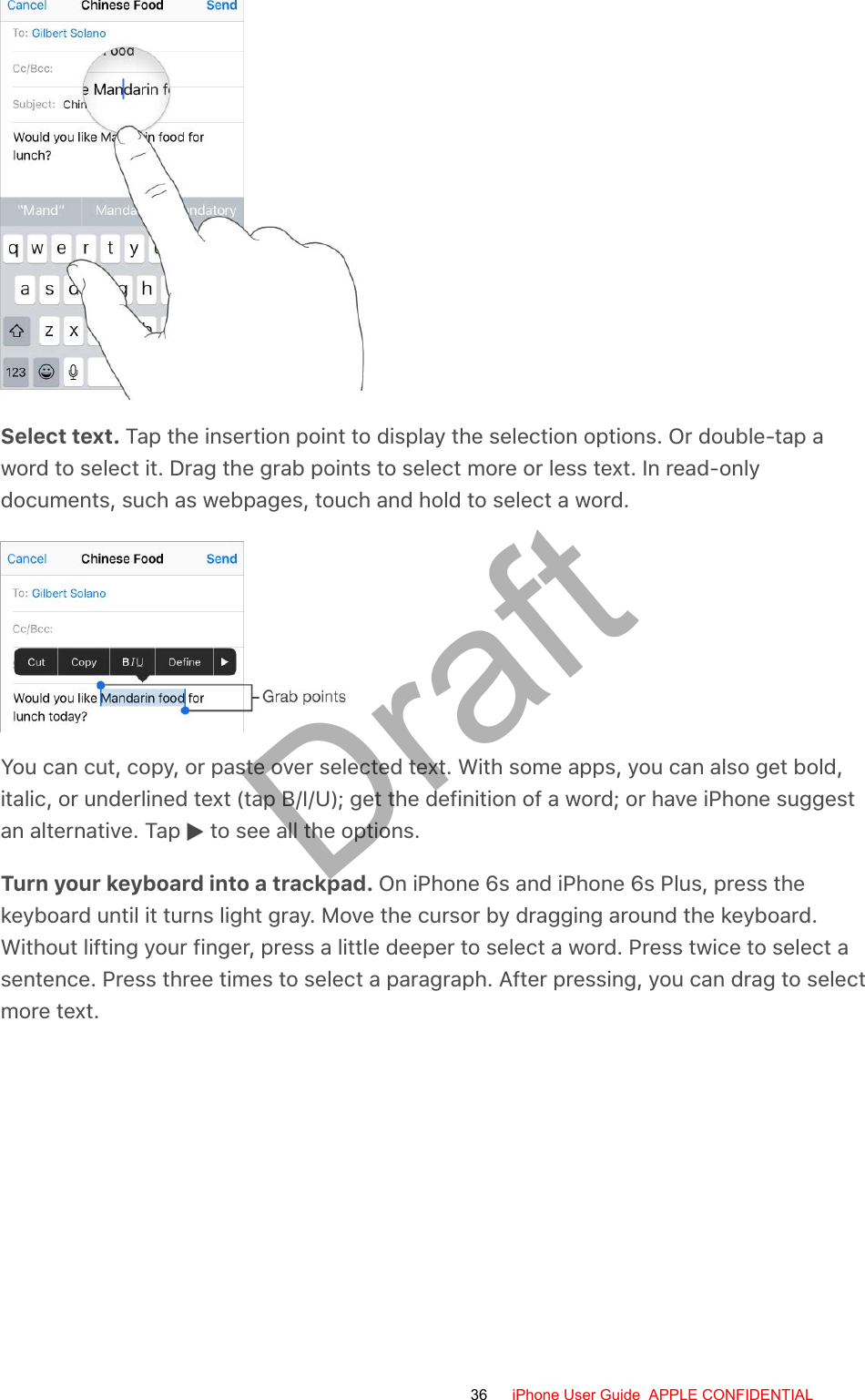 Select text. Tap the insertion point to display the selection options. Or double-tap aword to select it. Drag the grab points to select more or less text. In read-onlydocuments, such as webpages, touch and hold to select a word.You can cut, copy, or paste over selected text. With some apps, you can also get bold,italic, or underlined text (tap B/I/U); get the definition of a word; or have iPhone suggestan alternative. Tap   to see all the options.Turn your keyboard into a trackpad. On iPhone 6s and iPhone 6s Plus, press thekeyboard until it turns light gray. Move the cursor by dragging around the keyboard.Without lifting your finger, press a little deeper to select a word. Press twice to select asentence. Press three times to select a paragraph. After pressing, you can drag to selectmore text.36 iPhone User Guide  APPLE CONFIDENTIALDraft