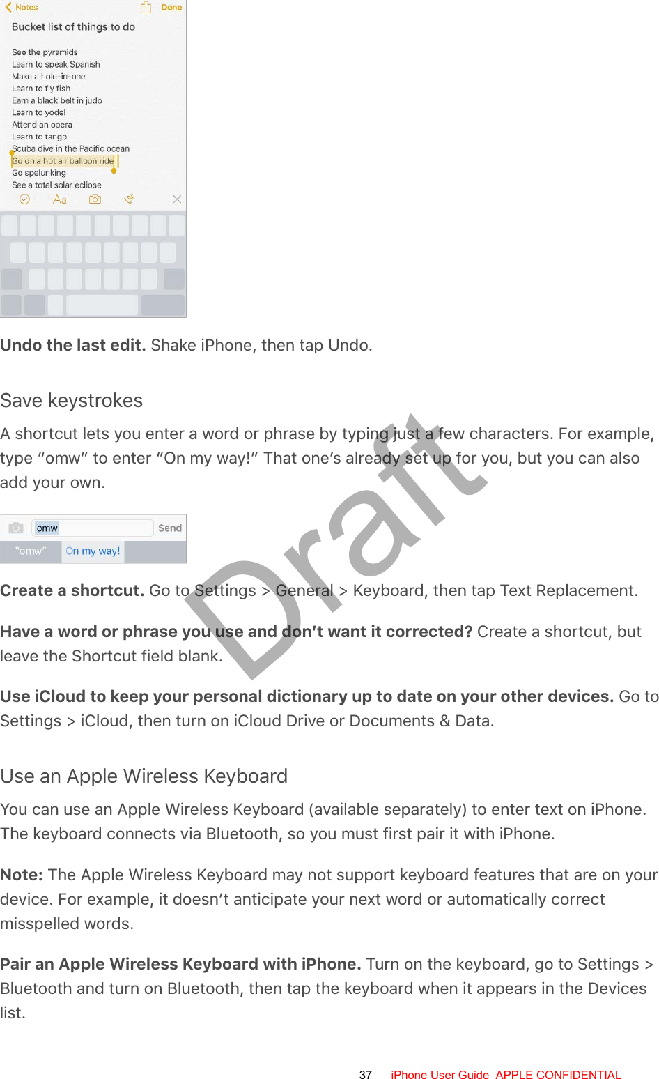 Undo the last edit. Shake iPhone, then tap Undo.Save keystrokesA shortcut lets you enter a word or phrase by typing just a few characters. For example,type “omw” to enter “On my way!” That one’s already set up for you, but you can alsoadd your own.Create a shortcut. Go to Settings &gt; General &gt; Keyboard, then tap Text Replacement.Have a word or phrase you use and don’t want it corrected? Create a shortcut, butleave the Shortcut field blank.Use iCloud to keep your personal dictionary up to date on your other devices. Go toSettings &gt; iCloud, then turn on iCloud Drive or Documents &amp; Data.Use an Apple Wireless KeyboardYou can use an Apple Wireless Keyboard (available separately) to enter text on iPhone.The keyboard connects via Bluetooth, so you must first pair it with iPhone.Note: The Apple Wireless Keyboard may not support keyboard features that are on yourdevice. For example, it doesn’t anticipate your next word or automatically correctmisspelled words.Pair an Apple Wireless Keyboard with iPhone. Turn on the keyboard, go to Settings &gt;Bluetooth and turn on Bluetooth, then tap the keyboard when it appears in the Deviceslist.37 iPhone User Guide  APPLE CONFIDENTIALDraft