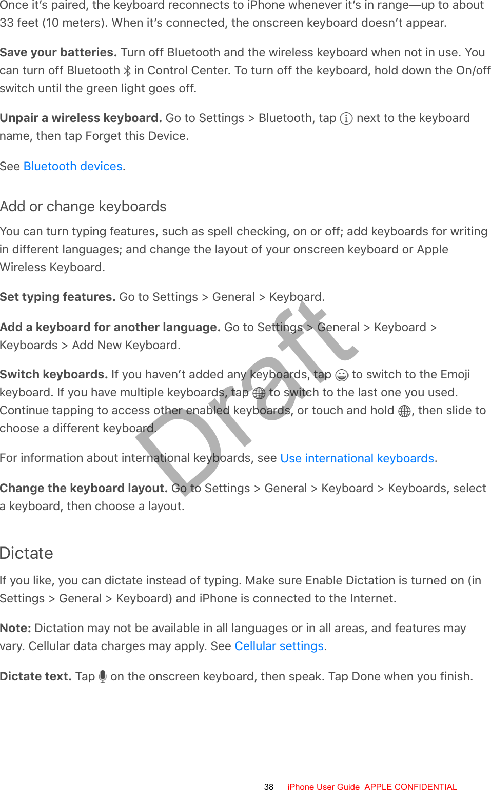 Once it’s paired, the keyboard reconnects to iPhone whenever it’s in range—up to about33 feet (10 meters). When it’s connected, the onscreen keyboard doesn’t appear.Save your batteries. Turn off Bluetooth and the wireless keyboard when not in use. Youcan turn off Bluetooth   in Control Center. To turn off the keyboard, hold down the On/offswitch until the green light goes off.Unpair a wireless keyboard. Go to Settings &gt; Bluetooth, tap   next to the keyboardname, then tap Forget this Device.See  .Add or change keyboardsYou can turn typing features, such as spell checking, on or off; add keyboards for writingin different languages; and change the layout of your onscreen keyboard or AppleWireless Keyboard.Set typing features. Go to Settings &gt; General &gt; Keyboard.Add a keyboard for another language. Go to Settings &gt; General &gt; Keyboard &gt;Keyboards &gt; Add New Keyboard.Switch keyboards. If you haven’t added any keyboards, tap   to switch to the Emojikeyboard. If you have multiple keyboards, tap   to switch to the last one you used.Continue tapping to access other enabled keyboards, or touch and hold  , then slide tochoose a different keyboard.For information about international keyboards, see  .Change the keyboard layout. Go to Settings &gt; General &gt; Keyboard &gt; Keyboards, selecta keyboard, then choose a layout.DictateIf you like, you can dictate instead of typing. Make sure Enable Dictation is turned on (inSettings &gt; General &gt; Keyboard) and iPhone is connected to the Internet.Note: Dictation may not be available in all languages or in all areas, and features mayvary. Cellular data charges may apply. See  .Dictate text. Tap   on the onscreen keyboard, then speak. Tap Done when you finish.Bluetooth devicesUse international keyboardsCellular settings38 iPhone User Guide  APPLE CONFIDENTIALDraft