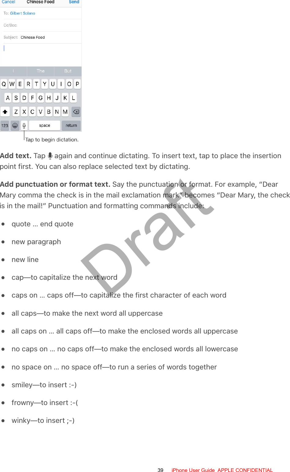 Add text. Tap   again and continue dictating. To insert text, tap to place the insertionpoint first. You can also replace selected text by dictating.Add punctuation or format text. Say the punctuation or format. For example, “DearMary comma the check is in the mail exclamation mark” becomes “Dear Mary, the checkis in the mail!” Punctuation and formatting commands include:quote … end quotenew paragraphnew linecap—to capitalize the next wordcaps on … caps off—to capitalize the first character of each wordall caps—to make the next word all uppercaseall caps on … all caps off—to make the enclosed words all uppercaseno caps on … no caps off—to make the enclosed words all lowercaseno space on … no space off—to run a series of words togethersmiley—to insert :-)frowny—to insert :-(winky—to insert ;-)39 iPhone User Guide  APPLE CONFIDENTIALDraft