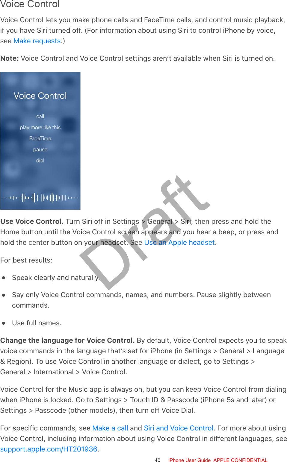 Voice ControlVoice Control lets you make phone calls and FaceTime calls, and control music playback,if you have Siri turned off. (For information about using Siri to control iPhone by voice,see  .)Note: Voice Control and Voice Control settings aren’t available when Siri is turned on.Use Voice Control. Turn Siri off in Settings &gt; General &gt; Siri, then press and hold theHome button until the Voice Control screen appears and you hear a beep, or press andhold the center button on your headset. See  .For best results:Speak clearly and naturally.Say only Voice Control commands, names, and numbers. Pause slightly betweencommands.Use full names.Change the language for Voice Control. By default, Voice Control expects you to speakvoice commands in the language that’s set for iPhone (in Settings &gt; General &gt; Language&amp; Region). To use Voice Control in another language or dialect, go to Settings &gt;General &gt; International &gt; Voice Control.Voice Control for the Music app is always on, but you can keep Voice Control from dialingwhen iPhone is locked. Go to Settings &gt; Touch ID &amp; Passcode (iPhone 5s and later) orSettings &gt; Passcode (other models), then turn off Voice Dial.For specific commands, see   and  . For more about usingVoice Control, including information about using Voice Control in different languages, see.Make requestsUse an Apple headsetMake a call Siri and Voice Controlsupport.apple.com/HT20193640 iPhone User Guide  APPLE CONFIDENTIALDraft