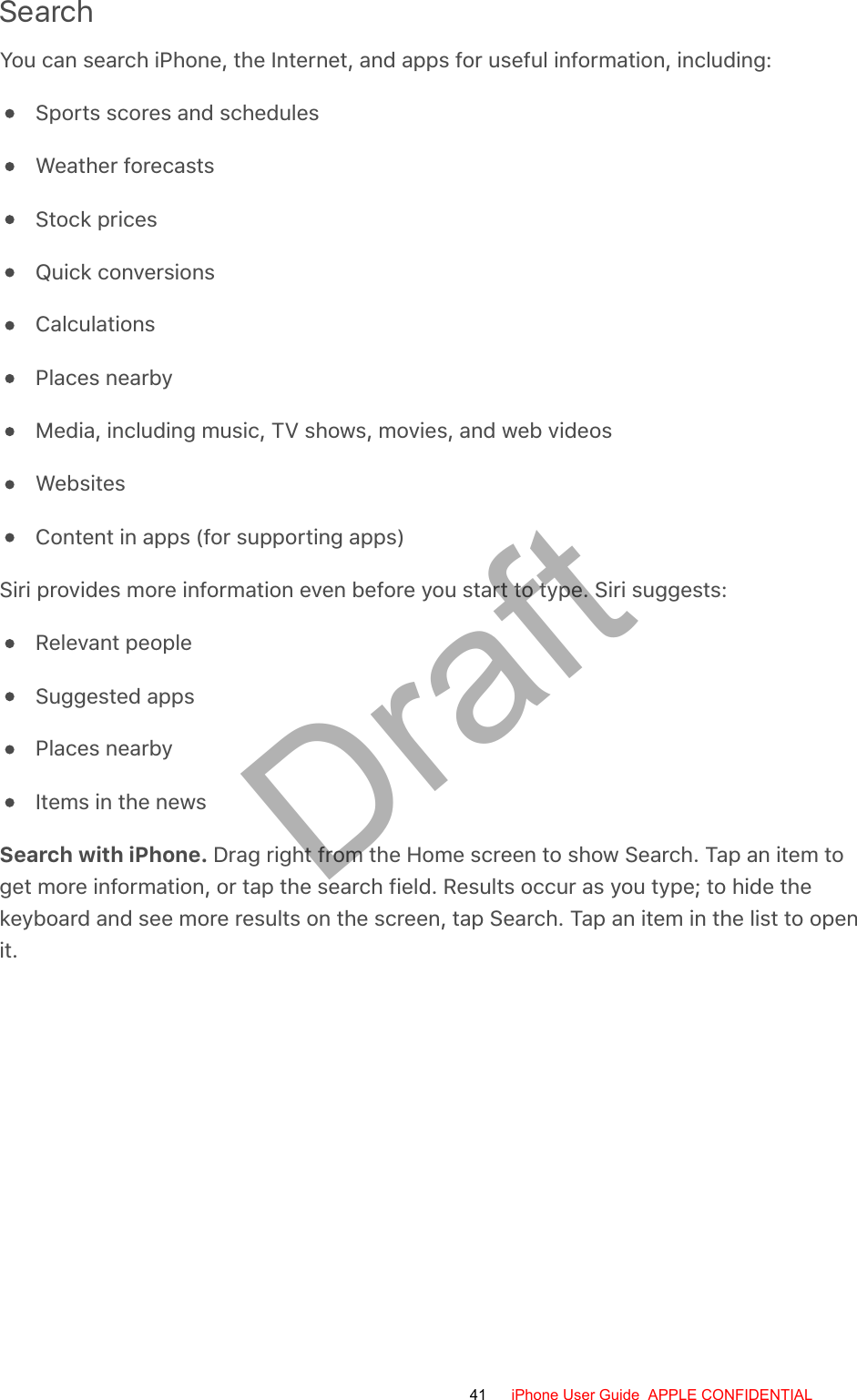 SearchYou can search iPhone, the Internet, and apps for useful information, including:Sports scores and schedulesWeather forecastsStock pricesQuick conversionsCalculationsPlaces nearbyMedia, including music, TV shows, movies, and web videosWebsitesContent in apps (for supporting apps)Siri provides more information even before you start to type. Siri suggests:Relevant peopleSuggested appsPlaces nearbyItems in the newsSearch with iPhone. Drag right from the Home screen to show Search. Tap an item toget more information, or tap the search field. Results occur as you type; to hide thekeyboard and see more results on the screen, tap Search. Tap an item in the list to openit.41 iPhone User Guide  APPLE CONFIDENTIALDraft