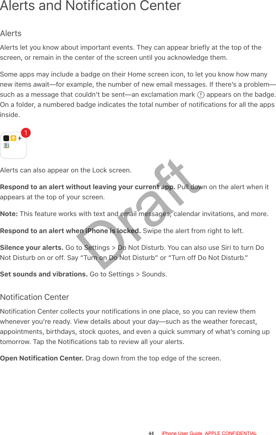 Alerts and Notification CenterAlertsAlerts let you know about important events. They can appear briefly at the top of thescreen, or remain in the center of the screen until you acknowledge them.Some apps may include a badge on their Home screen icon, to let you know how manynew items await—for example, the number of new email messages. If there’s a problem—such as a message that couldn’t be sent—an exclamation mark   appears on the badge.On a folder, a numbered badge indicates the total number of notifications for all the appsinside.Alerts can also appear on the Lock screen.Respond to an alert without leaving your current app. Pull down on the alert when itappears at the top of your screen.Note: This feature works with text and email messages, calendar invitations, and more.Respond to an alert when iPhone is locked. Swipe the alert from right to left.Silence your alerts. Go to Settings &gt; Do Not Disturb. You can also use Siri to turn DoNot Disturb on or off. Say “Turn on Do Not Disturb” or “Turn off Do Not Disturb.”Set sounds and vibrations. Go to Settings &gt; Sounds.Notification CenterNotification Center collects your notifications in one place, so you can review themwhenever you’re ready. View details about your day—such as the weather forecast,appointments, birthdays, stock quotes, and even a quick summary of what’s coming uptomorrow. Tap the Notifications tab to review all your alerts.Open Notification Center. Drag down from the top edge of the screen.44 iPhone User Guide  APPLE CONFIDENTIALDraft