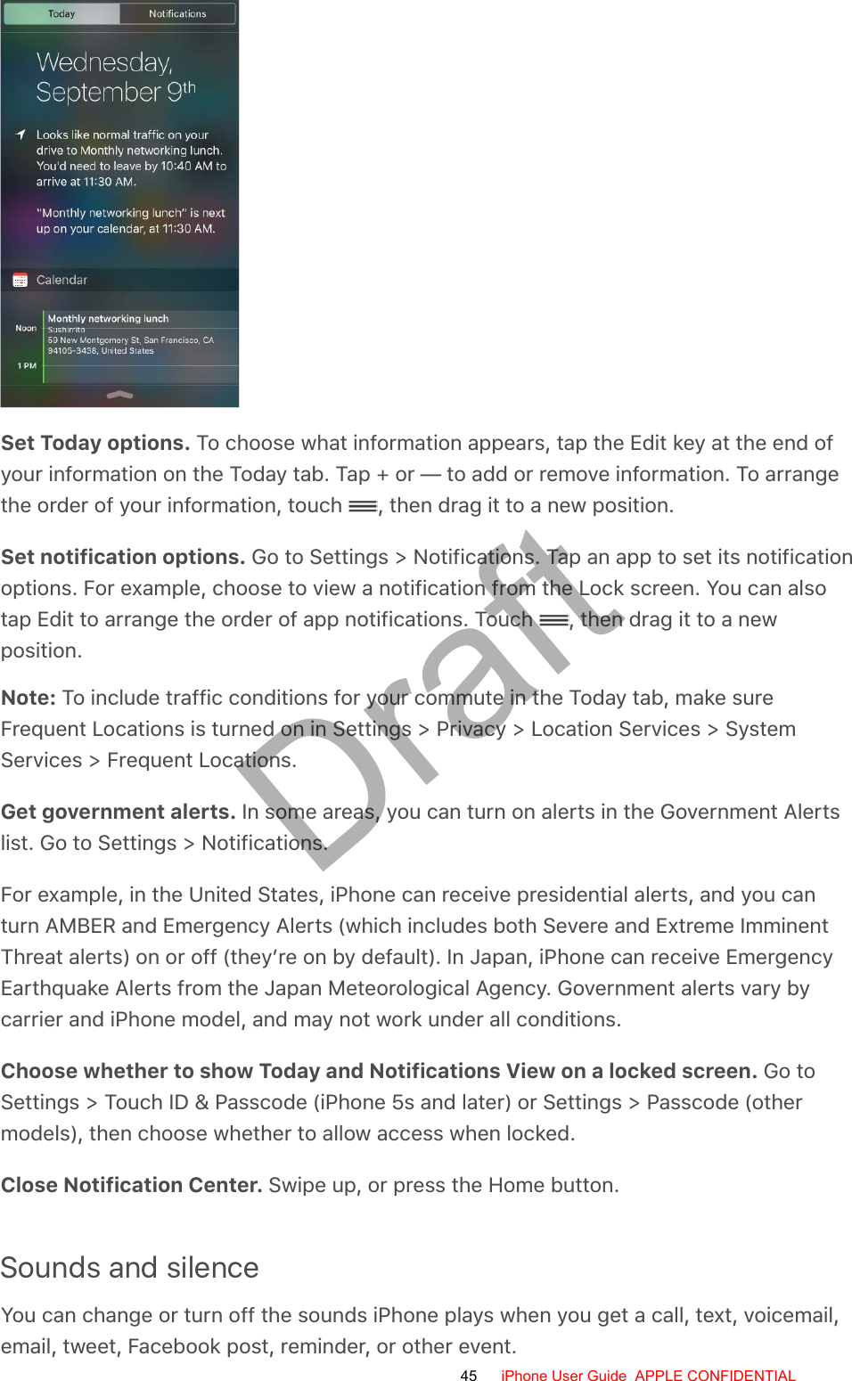 Set Today options. To choose what information appears, tap the Edit key at the end ofyour information on the Today tab. Tap + or — to add or remove information. To arrangethe order of your information, touch  , then drag it to a new position.Set notification options. Go to Settings &gt; Notifications. Tap an app to set its notificationoptions. For example, choose to view a notification from the Lock screen. You can alsotap Edit to arrange the order of app notifications. Touch  , then drag it to a newposition.Note: To include traffic conditions for your commute in the Today tab, make sureFrequent Locations is turned on in Settings &gt; Privacy &gt; Location Services &gt; SystemServices &gt; Frequent Locations.Get government alerts. In some areas, you can turn on alerts in the Government Alertslist. Go to Settings &gt; Notifications.For example, in the United States, iPhone can receive presidential alerts, and you canturn AMBER and Emergency Alerts (which includes both Severe and Extreme ImminentThreat alerts) on or off (they’re on by default). In Japan, iPhone can receive EmergencyEarthquake Alerts from the Japan Meteorological Agency. Government alerts vary bycarrier and iPhone model, and may not work under all conditions.Choose whether to show Today and Notifications View on a locked screen. Go toSettings &gt; Touch ID &amp; Passcode (iPhone 5s and later) or Settings &gt; Passcode (othermodels), then choose whether to allow access when locked.Close Notification Center. Swipe up, or press the Home button.Sounds and silenceYou can change or turn off the sounds iPhone plays when you get a call, text, voicemail,email, tweet, Facebook post, reminder, or other event.45 iPhone User Guide  APPLE CONFIDENTIALDraft