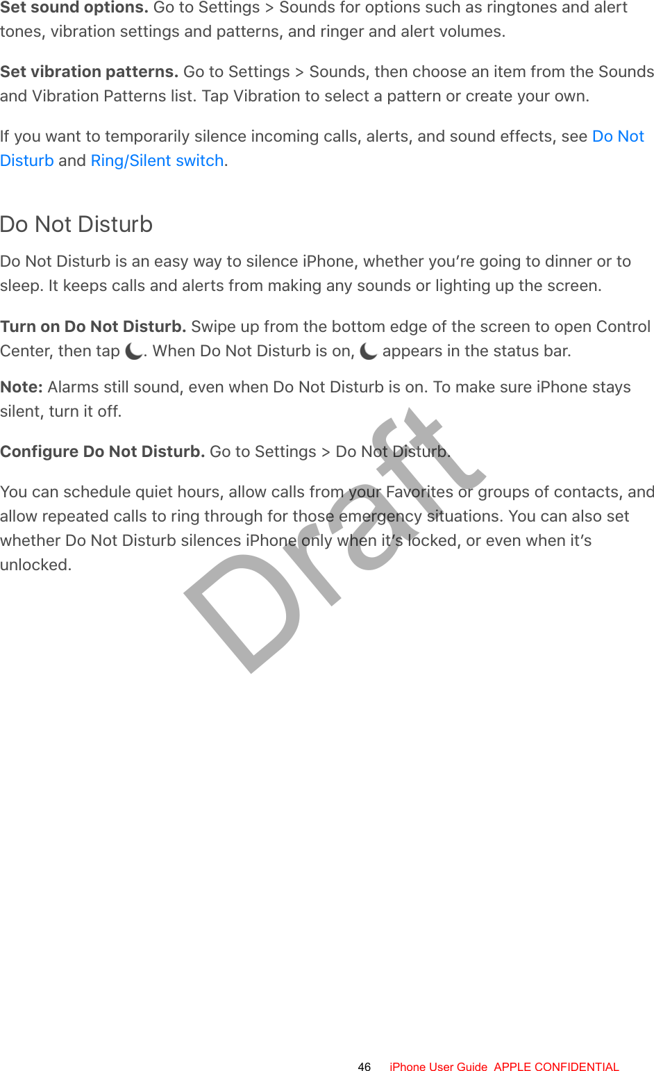 Set sound options. Go to Settings &gt; Sounds for options such as ringtones and alerttones, vibration settings and patterns, and ringer and alert volumes.Set vibration patterns. Go to Settings &gt; Sounds, then choose an item from the Soundsand Vibration Patterns list. Tap Vibration to select a pattern or create your own.If you want to temporarily silence incoming calls, alerts, and sound effects, see  and  .Do Not DisturbDo Not Disturb is an easy way to silence iPhone, whether you’re going to dinner or tosleep. It keeps calls and alerts from making any sounds or lighting up the screen.Turn on Do Not Disturb. Swipe up from the bottom edge of the screen to open ControlCenter, then tap  . When Do Not Disturb is on,   appears in the status bar.Note: Alarms still sound, even when Do Not Disturb is on. To make sure iPhone stayssilent, turn it off.Configure Do Not Disturb. Go to Settings &gt; Do Not Disturb.You can schedule quiet hours, allow calls from your Favorites or groups of contacts, andallow repeated calls to ring through for those emergency situations. You can also setwhether Do Not Disturb silences iPhone only when it’s locked, or even when it’sunlocked.Do NotDisturb Ring/Silent switch46 iPhone User Guide  APPLE CONFIDENTIALDraft