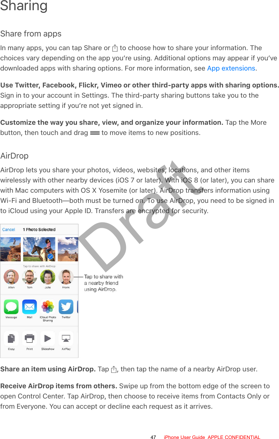 SharingShare from appsIn many apps, you can tap Share or   to choose how to share your information. Thechoices vary depending on the app you’re using. Additional options may appear if you’vedownloaded apps with sharing options. For more information, see  .Use Twitter, Facebook, Flickr, Vimeo or other third-party apps with sharing options.Sign in to your account in Settings. The third-party sharing buttons take you to theappropriate setting if you’re not yet signed in.Customize the way you share, view, and organize your information. Tap the Morebutton, then touch and drag   to move items to new positions.AirDropAirDrop lets you share your photos, videos, websites, locations, and other itemswirelessly with other nearby devices (iOS 7 or later). With iOS 8 (or later), you can sharewith Mac computers with OS X Yosemite (or later). AirDrop transfers information usingWi-Fi and Bluetooth—both must be turned on. To use AirDrop, you need to be signed into iCloud using your Apple ID. Transfers are encrypted for security.Share an item using AirDrop. Tap  , then tap the name of a nearby AirDrop user.Receive AirDrop items from others. Swipe up from the bottom edge of the screen toopen Control Center. Tap AirDrop, then choose to receive items from Contacts Only orfrom Everyone. You can accept or decline each request as it arrives.App extensions47 iPhone User Guide  APPLE CONFIDENTIALDraft