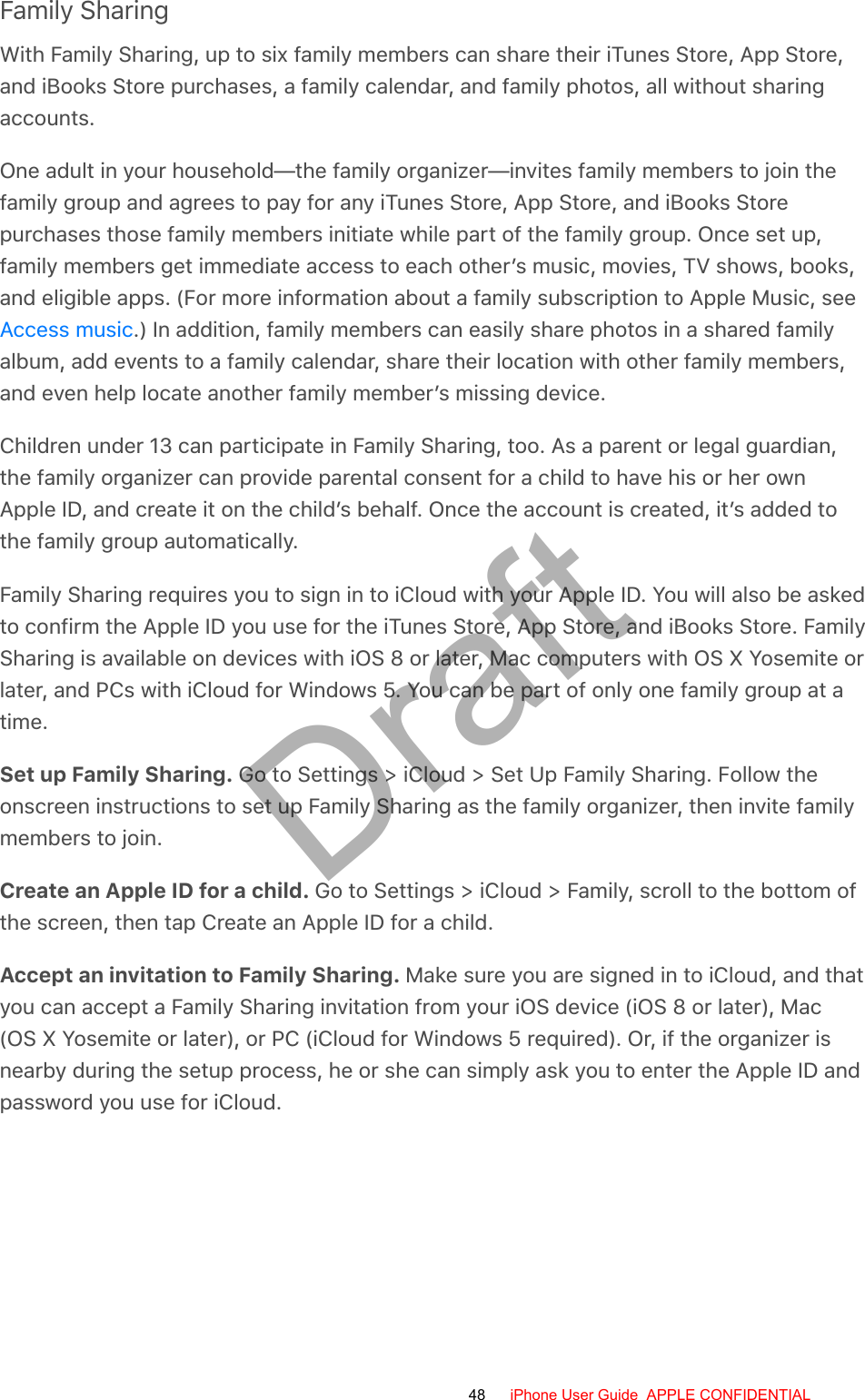 Family SharingWith Family Sharing, up to six family members can share their iTunes Store, App Store,and iBooks Store purchases, a family calendar, and family photos, all without sharingaccounts.One adult in your household—the family organizer—invites family members to join thefamily group and agrees to pay for any iTunes Store, App Store, and iBooks Storepurchases those family members initiate while part of the family group. Once set up,family members get immediate access to each other’s music, movies, TV shows, books,and eligible apps. (For more information about a family subscription to Apple Music, see.) In addition, family members can easily share photos in a shared familyalbum, add events to a family calendar, share their location with other family members,and even help locate another family member’s missing device.Children under 13 can participate in Family Sharing, too. As a parent or legal guardian,the family organizer can provide parental consent for a child to have his or her ownApple ID, and create it on the child’s behalf. Once the account is created, it’s added tothe family group automatically.Family Sharing requires you to sign in to iCloud with your Apple ID. You will also be askedto confirm the Apple ID you use for the iTunes Store, App Store, and iBooks Store. FamilySharing is available on devices with iOS 8 or later, Mac computers with OS X Yosemite orlater, and PCs with iCloud for Windows 5. You can be part of only one family group at atime.Set up Family Sharing. Go to Settings &gt; iCloud &gt; Set Up Family Sharing. Follow theonscreen instructions to set up Family Sharing as the family organizer, then invite familymembers to join.Create an Apple ID for a child. Go to Settings &gt; iCloud &gt; Family, scroll to the bottom ofthe screen, then tap Create an Apple ID for a child.Accept an invitation to Family Sharing. Make sure you are signed in to iCloud, and thatyou can accept a Family Sharing invitation from your iOS device (iOS 8 or later), Mac(OS X Yosemite or later), or PC (iCloud for Windows 5 required). Or, if the organizer isnearby during the setup process, he or she can simply ask you to enter the Apple ID andpassword you use for iCloud.Access music48 iPhone User Guide  APPLE CONFIDENTIALDraft