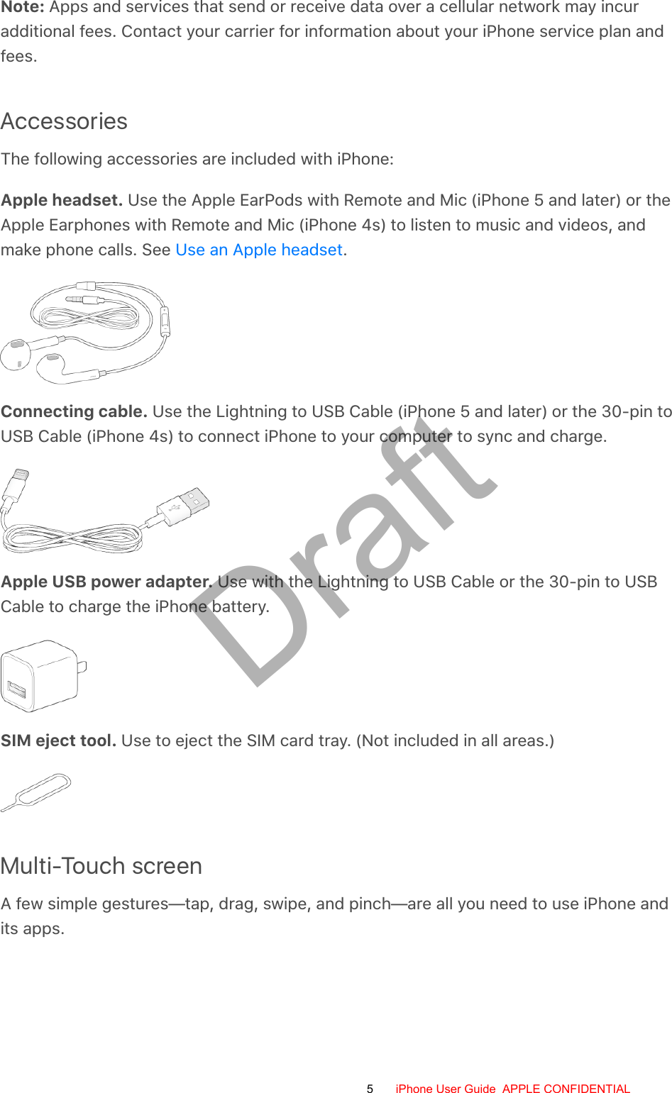 Note: Apps and services that send or receive data over a cellular network may incuradditional fees. Contact your carrier for information about your iPhone service plan andfees.AccessoriesThe following accessories are included with iPhone:Apple headset. Use the Apple EarPods with Remote and Mic (iPhone 5 and later) or theApple Earphones with Remote and Mic (iPhone 4s) to listen to music and videos, andmake phone calls. See  .Connecting cable. Use the Lightning to USB Cable (iPhone 5 and later) or the 30-pin toUSB Cable (iPhone 4s) to connect iPhone to your computer to sync and charge.Apple USB power adapter. Use with the Lightning to USB Cable or the 30-pin to USBCable to charge the iPhone battery.SIM eject tool. Use to eject the SIM card tray. (Not included in all areas.)Multi-Touch screenA few simple gestures—tap, drag, swipe, and pinch—are all you need to use iPhone andits apps.Use an Apple headset5 iPhone User Guide  APPLE CONFIDENTIALDraft