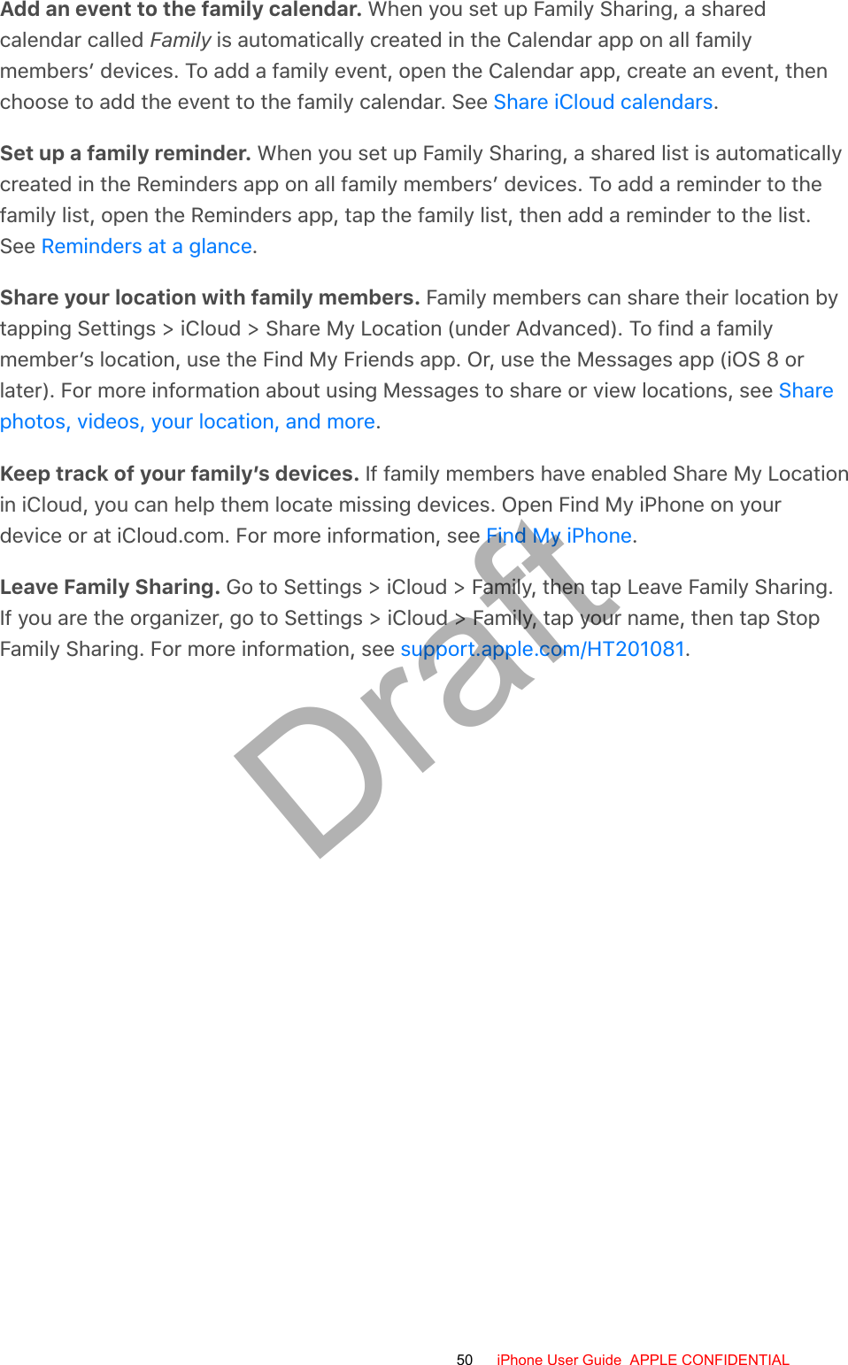 Add an event to the family calendar. When you set up Family Sharing, a sharedcalendar called Family is automatically created in the Calendar app on all familymembers’ devices. To add a family event, open the Calendar app, create an event, thenchoose to add the event to the family calendar. See  .Set up a family reminder. When you set up Family Sharing, a shared list is automaticallycreated in the Reminders app on all family members’ devices. To add a reminder to thefamily list, open the Reminders app, tap the family list, then add a reminder to the list.See  .Share your location with family members. Family members can share their location bytapping Settings &gt; iCloud &gt; Share My Location (under Advanced). To find a familymember’s location, use the Find My Friends app. Or, use the Messages app (iOS 8 orlater). For more information about using Messages to share or view locations, see .Keep track of your family’s devices. If family members have enabled Share My Locationin iCloud, you can help them locate missing devices. Open Find My iPhone on yourdevice or at iCloud.com. For more information, see  .Leave Family Sharing. Go to Settings &gt; iCloud &gt; Family, then tap Leave Family Sharing.If you are the organizer, go to Settings &gt; iCloud &gt; Family, tap your name, then tap StopFamily Sharing. For more information, see  .Share iCloud calendarsReminders at a glanceSharephotos, videos, your location, and moreFind My iPhonesupport.apple.com/HT20108150 iPhone User Guide  APPLE CONFIDENTIALDraft