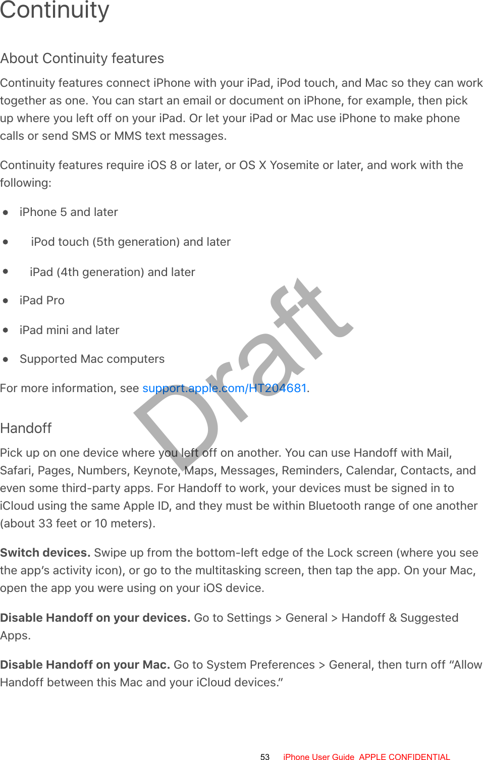 ContinuityAbout Continuity featuresContinuity features connect iPhone with your iPad, iPod touch, and Mac so they can worktogether as one. You can start an email or document on iPhone, for example, then pickup where you left off on your iPad. Or let your iPad or Mac use iPhone to make phonecalls or send SMS or MMS text messages.Continuity features require iOS 8 or later, or OS X Yosemite or later, and work with thefollowing:iPhone 5 and lateriPod touch (5th generation) and lateriPad (4th generation) and lateriPad ProiPad mini and laterSupported Mac computersFor more information, see  .HandoffPick up on one device where you left off on another. You can use Handoff with Mail,Safari, Pages, Numbers, Keynote, Maps, Messages, Reminders, Calendar, Contacts, andeven some third-party apps. For Handoff to work, your devices must be signed in toiCloud using the same Apple ID, and they must be within Bluetooth range of one another(about 33 feet or 10 meters).Switch devices. Swipe up from the bottom-left edge of the Lock screen (where you seethe app’s activity icon), or go to the multitasking screen, then tap the app. On your Mac,open the app you were using on your iOS device.Disable Handoff on your devices. Go to Settings &gt; General &gt; Handoff &amp; SuggestedApps.Disable Handoff on your Mac. Go to System Preferences &gt; General, then turn off “AllowHandoff between this Mac and your iCloud devices.”support.apple.com/HT20468153 iPhone User Guide  APPLE CONFIDENTIALDraft