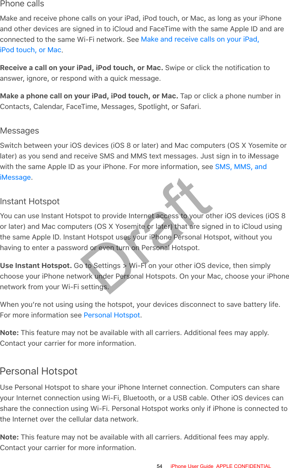 Phone callsMake and receive phone calls on your iPad, iPod touch, or Mac, as long as your iPhoneand other devices are signed in to iCloud and FaceTime with the same Apple ID and areconnected to the same Wi-Fi network. See .Receive a call on your iPad, iPod touch, or Mac. Swipe or click the notification toanswer, ignore, or respond with a quick message.Make a phone call on your iPad, iPod touch, or Mac. Tap or click a phone number inContacts, Calendar, FaceTime, Messages, Spotlight, or Safari.MessagesSwitch between your iOS devices (iOS 8 or later) and Mac computers (OS X Yosemite orlater) as you send and receive SMS and MMS text messages. Just sign in to iMessagewith the same Apple ID as your iPhone. For more information, see .Instant HotspotYou can use Instant Hotspot to provide Internet access to your other iOS devices (iOS 8or later) and Mac computers (OS X Yosemite or later) that are signed in to iCloud usingthe same Apple ID. Instant Hotspot uses your iPhone Personal Hotspot, without youhaving to enter a password or even turn on Personal Hotspot.Use Instant Hotspot. Go to Settings &gt; Wi-Fi on your other iOS device, then simplychoose your iPhone network under Personal Hotspots. On your Mac, choose your iPhonenetwork from your Wi-Fi settings.When you’re not using using the hotspot, your devices disconnect to save battery life.For more information see  .Note: This feature may not be available with all carriers. Additional fees may apply.Contact your carrier for more information.Personal HotspotUse Personal Hotspot to share your iPhone Internet connection. Computers can shareyour Internet connection using Wi-Fi, Bluetooth, or a USB cable. Other iOS devices canshare the connection using Wi-Fi. Personal Hotspot works only if iPhone is connected tothe Internet over the cellular data network.Note: This feature may not be available with all carriers. Additional fees may apply.Contact your carrier for more information.Make and receive calls on your iPad,iPod touch, or MacSMS, MMS, andiMessagePersonal Hotspot54 iPhone User Guide  APPLE CONFIDENTIALDraft