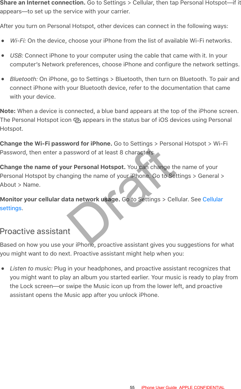 Share an Internet connection. Go to Settings &gt; Cellular, then tap Personal Hotspot—if itappears—to set up the service with your carrier.After you turn on Personal Hotspot, other devices can connect in the following ways:Wi-Fi: On the device, choose your iPhone from the list of available Wi-Fi networks.USB: Connect iPhone to your computer using the cable that came with it. In yourcomputer’s Network preferences, choose iPhone and configure the network settings.Bluetooth: On iPhone, go to Settings &gt; Bluetooth, then turn on Bluetooth. To pair andconnect iPhone with your Bluetooth device, refer to the documentation that camewith your device.Note: When a device is connected, a blue band appears at the top of the iPhone screen.The Personal Hotspot icon   appears in the status bar of iOS devices using PersonalHotspot.Change the Wi-Fi password for iPhone. Go to Settings &gt; Personal Hotspot &gt; Wi-FiPassword, then enter a password of at least 8 characters.Change the name of your Personal Hotspot. You can change the name of yourPersonal Hotspot by changing the name of your iPhone. Go to Settings &gt; General &gt;About &gt; Name.Monitor your cellular data network usage. Go to Settings &gt; Cellular. See .Proactive assistantBased on how you use your iPhone, proactive assistant gives you suggestions for whatyou might want to do next. Proactive assistant might help when you:Listen to music: Plug in your headphones, and proactive assistant recognizes thatyou might want to play an album you started earlier. Your music is ready to play fromthe Lock screen—or swipe the Music icon up from the lower left, and proactiveassistant opens the Music app after you unlock iPhone.Cellularsettings55 iPhone User Guide  APPLE CONFIDENTIALDraft