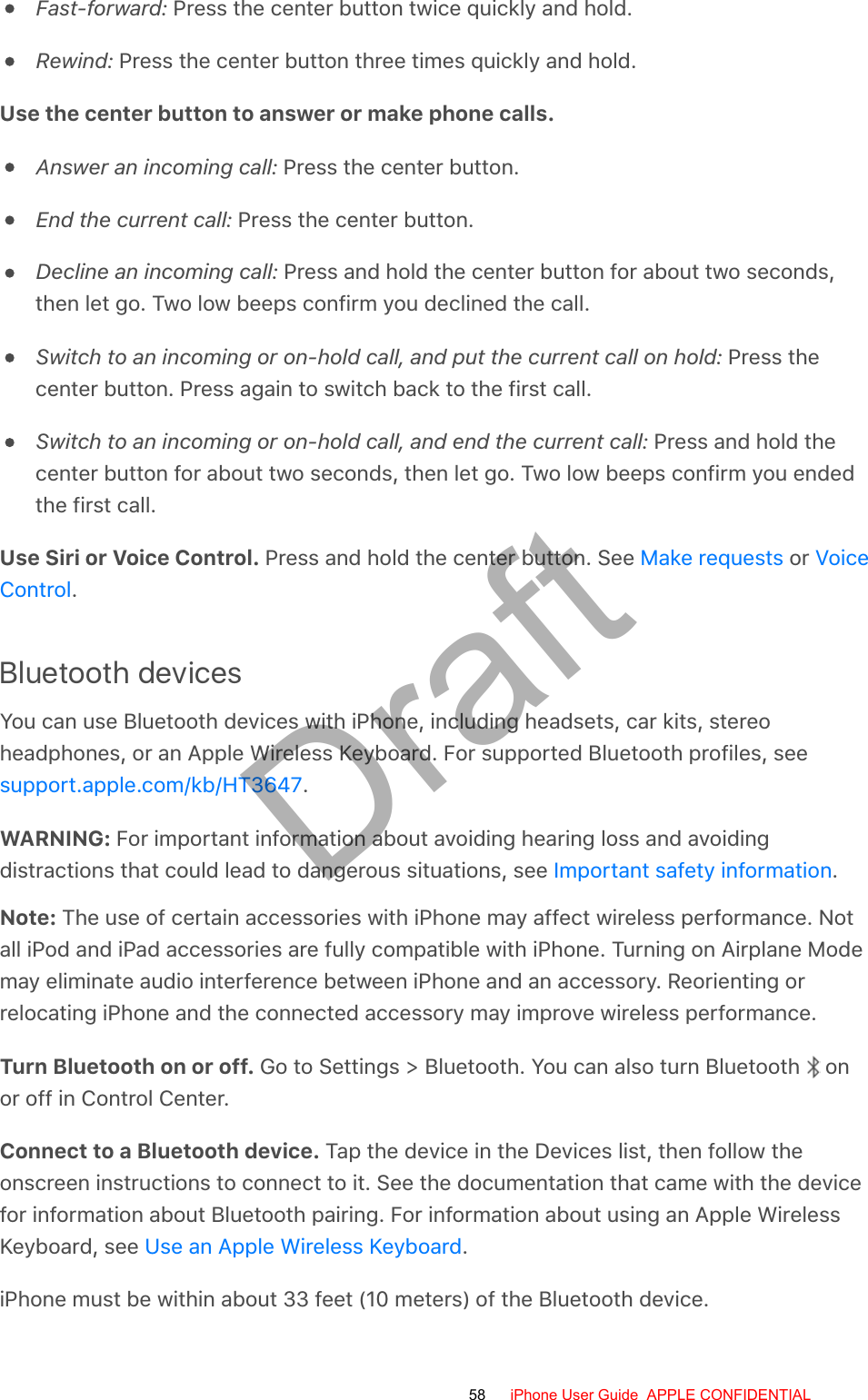 Fast-forward: Press the center button twice quickly and hold.Rewind: Press the center button three times quickly and hold.Use the center button to answer or make phone calls.Answer an incoming call: Press the center button.End the current call: Press the center button.Decline an incoming call: Press and hold the center button for about two seconds,then let go. Two low beeps confirm you declined the call.Switch to an incoming or on-hold call, and put the current call on hold: Press thecenter button. Press again to switch back to the first call.Switch to an incoming or on-hold call, and end the current call: Press and hold thecenter button for about two seconds, then let go. Two low beeps confirm you endedthe first call.Use Siri or Voice Control. Press and hold the center button. See   or .Bluetooth devicesYou can use Bluetooth devices with iPhone, including headsets, car kits, stereoheadphones, or an Apple Wireless Keyboard. For supported Bluetooth profiles, see.WARNING: For important information about avoiding hearing loss and avoidingdistractions that could lead to dangerous situations, see  .Note: The use of certain accessories with iPhone may affect wireless performance. Notall iPod and iPad accessories are fully compatible with iPhone. Turning on Airplane Modemay eliminate audio interference between iPhone and an accessory. Reorienting orrelocating iPhone and the connected accessory may improve wireless performance.Turn Bluetooth on or off. Go to Settings &gt; Bluetooth. You can also turn Bluetooth   onor off in Control Center.Connect to a Bluetooth device. Tap the device in the Devices list, then follow theonscreen instructions to connect to it. See the documentation that came with the devicefor information about Bluetooth pairing. For information about using an Apple WirelessKeyboard, see  .iPhone must be within about 33 feet (10 meters) of the Bluetooth device.Make requests VoiceControlsupport.apple.com/kb/HT3647Important safety informationUse an Apple Wireless Keyboard58 iPhone User Guide  APPLE CONFIDENTIALDraft