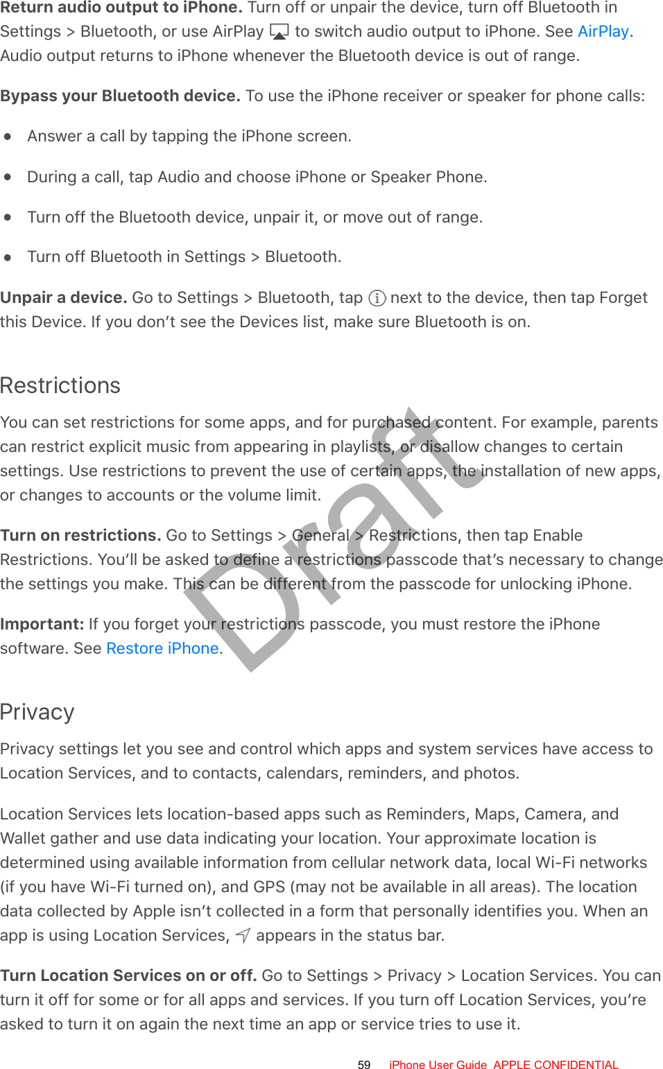 Return audio output to iPhone. Turn off or unpair the device, turn off Bluetooth inSettings &gt; Bluetooth, or use AirPlay   to switch audio output to iPhone. See  .Audio output returns to iPhone whenever the Bluetooth device is out of range.Bypass your Bluetooth device. To use the iPhone receiver or speaker for phone calls:Answer a call by tapping the iPhone screen.During a call, tap Audio and choose iPhone or Speaker Phone.Turn off the Bluetooth device, unpair it, or move out of range.Turn off Bluetooth in Settings &gt; Bluetooth.Unpair a device. Go to Settings &gt; Bluetooth, tap   next to the device, then tap Forgetthis Device. If you don’t see the Devices list, make sure Bluetooth is on.RestrictionsYou can set restrictions for some apps, and for purchased content. For example, parentscan restrict explicit music from appearing in playlists, or disallow changes to certainsettings. Use restrictions to prevent the use of certain apps, the installation of new apps,or changes to accounts or the volume limit.Turn on restrictions. Go to Settings &gt; General &gt; Restrictions, then tap EnableRestrictions. You’ll be asked to define a restrictions passcode that’s necessary to changethe settings you make. This can be different from the passcode for unlocking iPhone.Important: If you forget your restrictions passcode, you must restore the iPhonesoftware. See  .PrivacyPrivacy settings let you see and control which apps and system services have access toLocation Services, and to contacts, calendars, reminders, and photos.Location Services lets location-based apps such as Reminders, Maps, Camera, andWallet gather and use data indicating your location. Your approximate location isdetermined using available information from cellular network data, local Wi-Fi networks(if you have Wi-Fi turned on), and GPS (may not be available in all areas). The locationdata collected by Apple isn’t collected in a form that personally identifies you. When anapp is using Location Services,   appears in the status bar.Turn Location Services on or off. Go to Settings &gt; Privacy &gt; Location Services. You canturn it off for some or for all apps and services. If you turn off Location Services, you’reasked to turn it on again the next time an app or service tries to use it.AirPlayRestore iPhone59 iPhone User Guide  APPLE CONFIDENTIALDraft